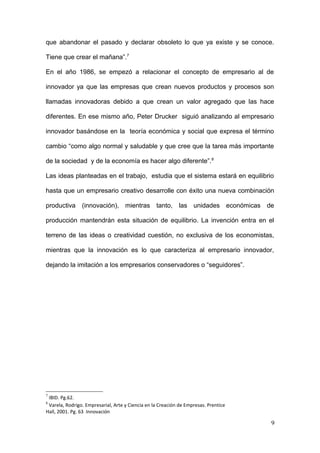 que abandonar el pasado y declarar obsoleto lo que ya existe y se conoce.
Tiene que crear el mañana”.7
En el año 1986, se empezó a relacionar el concepto de empresario al de
innovador ya que las empresas que crean nuevos productos y procesos son
llamadas innovadoras debido a que crean un valor agregado que las hace
diferentes. En ese mismo año, Peter Drucker siguió analizando al empresario
innovador basándose en la teoría económica y social que expresa el término
cambio “como algo normal y saludable y que cree que la tarea más importante
de la sociedad y de la economía es hacer algo diferente”.8
Las ideas planteadas en el trabajo, estudia que el sistema estará en equilibrio
hasta que un empresario creativo desarrolle con éxito una nueva combinación
productiva (innovación), mientras tanto, las unidades económicas de
producción mantendrán esta situación de equilibrio. La invención entra en el
terreno de las ideas o creatividad cuestión, no exclusiva de los economistas,
mientras que la innovación es lo que caracteriza al empresario innovador,
dejando la imitación a los empresarios conservadores o “seguidores”.
7
IBID. Pg.62.
8
Varela, Rodrigo. Empresarial, Arte y Ciencia en la Creación de Empresas. Prentice
Hall, 2001. Pg. 63 Innovación
9
 