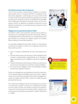 103
Actividad económica del contribuyente
Una vez con los datos y documentos completos, el contribu-
yente puede hacer su inscripción del RUC en cualquiera de las
direcciones regionales o provinciales con las que cuenta el SRI
en todo el país. El funcionario del SRI le preguntará su actividad
económica y lo clasificará conforme al clasificador de actividades
CIIU (Clasificador Internacional Industrial Único). En este clasi-
ficador constan las diferentes actividades económicas, las que
deberán corresponder a la actividad real que realizará el nuevo
emprendimiento.
Obligaciones al momento de obtener el RUC
Al obtener un RUC, tanto la persona natural como la jurídica, se
encuentran en la necesidad de presentar información verídica y
comprobable del SRI. Adicionalmente, los contribuyentes se obli-
gan a declarar sus impuestos, sus ingresos y gastos, en los plazos
determinados por la autoridad respectiva.
Las principales obligaciones que debe cumplir un contribuyente
al momento de obtener un RUC son las siguientes (Servicio de
Rentas Internas, 2015):
•	 Emitir y entregar comprobantes de venta autorizados por el
SRI.
•	 Presentar declaraciones del Impuesto al Valor Agregado (IVA)
mensual o semestralmente, dependiendo de su actividad; o
pagar mensualmente por el Régimen Impositivo Simplificado
(RISE).
•	 Presentar declaraciones del Impuesto a la Renta anualmente en
los meses de marzo (personas naturales) o abril (sociedades).
•	 En el caso de estar obligado a llevar a contabilidad, ser agente
de retención y pago de impuestos.
Existen otras obligaciones que dependen del tipo de contribuyen-
te. Por ejemplo, algunas sociedades tienen que cobrar y pagar el
Impuesto a los Consumos Especiales (ICE), tienen que pagar el Im-
puesto a la Salida de Divisas (ISD), y reportar el listado de gastos
personales del año, etc.
Otra importante obligación de los contribuyentes es actualizar
su información cuando ha existido una modificación de algu-
nos de los datos iniciales, por ejemplo, cambio de actividad co-
mercial. En el caso de que no se actualice el RUC, pueden existir
multas para el contribuyente que pueden ir desde $ 30,00 hasta
$ 1 500,00.
¿Sabías qué?
Existen multas de varios
montos por no declarar im-
puestos en los plazos estable-
cidos.
 Todos los contribuyentes tenemos deberes,
pero también derechos ante el SRI.
 Al cambiar cualquier dato del contribuyen-
te, es obligatorio hacer una actualización de su
información ante el SRI.
Shutterstock
 