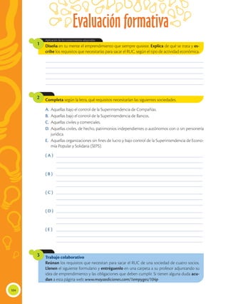 Evaluación formativa
104
Trabajo colaborativo
Reúnan los requisitos que necesitan para sacar el RUC de una sociedad de cuatro socios.
Llenen el siguiente formulario y entréguenlo en una carpeta a su profesor adjuntando su
idea de emprendimiento y las obligaciones que deben cumplir. Si tienen alguna duda acu-
dan a esta página web: www.mayaediciones.com/1empyges/104p
3
Completa según la letra, qué requisitos necesitarían las siguientes sociedades.
2
Diseña en tu mente el emprendimiento que siempre quisiste. Explica de qué se trata y es-
cribe los requisitos que necesitarías para sacar el RUC, según el tipo de actividad económica.
Aplicación de los conocimientos adquiridos.
1
________________________________________________________________________________________________
________________________________________________________________________________________________
________________________________________________________________________________________________
________________________________________________________________________________________________
________________________________________________________________________________________________
( A )	 _________________________________________________________________________________________
	 _________________________________________________________________________________________
	 _________________________________________________________________________________________
( B )	 _________________________________________________________________________________________
	 _________________________________________________________________________________________
	 _________________________________________________________________________________________
( C )	 _________________________________________________________________________________________
	 _________________________________________________________________________________________
	 _________________________________________________________________________________________
( D )	 _________________________________________________________________________________________
	 _________________________________________________________________________________________
	 _________________________________________________________________________________________
( E )	 _________________________________________________________________________________________
	 _________________________________________________________________________________________
	 _________________________________________________________________________________________
A.	Aquellas bajo el control de la Superintendencia de Compañías.
B.	 Aquellas bajo el control de la Superintendencia de Bancos.
C.	 Aquellas civiles y comerciales.
D.	Aquellas civiles, de hecho, patrimonios independientes o autónomos con o sin personería
jurídica.
E.	 Aquellas organizaciones sin fines de lucro y bajo control de la Superintendencia de Econo-
mía Popular y Solidaria (SEPS).
 