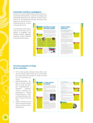 Secciones pequeñas a lo largo
de los contenidos
•	 TIC: Se utiliza portales web para revisar videos o leer
más información sobre el tema que se esté tratando.
En la parte inferior del recuadro se incluye una tarea
con el conocimiento ad-
quirido.
•	 Interdisciplinariedad: Tra-
baja la necesaria relación
entre las áreas. Por ejem-
plo: Emprendimiento y
Ambiente, Emprendi-
miento y Literatura, Em-
prendimiento e Historia,
Emprendimiento y Músi-
ca, Emprendimiento y De-
porte. Incluye al final una
tarea.
•	 Valores: Contiene una cita
sobre la importancia de los
valores y la ética en el Em-
prendimiento.
10
42
Saberes previos
¿Qué instrumentos
de trabajo consideras que
son indispensables para un
contador?
2.2 Concepto e importancia
de la contabilidad
La contabilidad es considerada una ciencia social que se encarga
de presentar la información registrada en un emprendimiento de
manera sistemática y ordenada. Esto es de gran importancia, ya
que manejar la información en forma cuantitativa y estructurada
es útil para quien requiere llevar el control de las actividades de un
emprendimiento.
La contabilidad plasma toda esta información en lo que se conoce
como los estados financieros, los cuales van a resumir la situación
económica y financiera de la empresa. Como vimos en el capítulo
anterior, todas las empresas están obligadas a llevar la contabilidad
y de esta depende en gran parte el giro del negocio.
Luca Pacioli
El Padre de la contabilidad
Luca Pacioli, nació en 1445 en
Italia y falleció en 1517. A pesar
de ser una persona de origen
humilde y sin una educación
escolar formal, aprendió me-
diante el contacto con arte-
sanos y mercaderes el sistema
de numeración indo-arábigo,
oficio conocido como “mate-
máticas comerciales”.
Se desempeñó como matemá-
tico en la orden de San Fran-
cisco de Asís y desarrolló la
teoría de la partida doble, a la que debe su apodo de Padre de
la contabilidad, por ser este el sistema más usado en la actualidad.
Este método contable fue publicado en Venecia en el año 1494 y
contenía 36 capítulos en donde se analizaba el sistema utilizado
por los comerciantes venecianos. El título de esta obra fue “Sistema
Veneciano”, y reconoce la diferencia entre ingreso, egreso y gasto
como lo conocemos en la actualidad. Además de este aporte his-
tóricamente relevante, se han encontrado escritos de Fray Fran-
cesco Di Luca Pacioli en geometría. Su retrato se conserva en el
Museo de Capodimonte en Nápoles (Italia).
Glosario
Sistemático. Realizar
una actividad utilizando un
método definido.
a
cb
 xxxx
¿Sabías qué?
¿Qué dice la Ley Orgá-
nica de Régimen Tributario
Interno sobre la contabili-
dad?
Art. 20. Principios generales.
La contabilidad se llevará por
el sistema de partida doble,
en idioma castellano y en
dólares de los Estados Unidos
de América, tomando en con-
sideración los principios con-
tables de general aceptación
para registrar el movimiento
económico y determinar el
estado de situación financiera
y los resultados imputables al
respectivo ejercicio impositivo.
(Ley de Régimen Tributario
Interno, 2011)
http://goo.gl/Hd51U9
43
2.2.1 La contabilidad moderna
Gracias al legado de Pacioli, la contabilidad moderna tuvo sus ini-
cios y se ha convertido en la base para el control de pequeñas y
grandes empresas.
En la contabilidad moderna se encuentra definida la parte funda-
mental de la partida doble:
• No hay deudor sin acreedor.
• El valor que se registra en el debe de una o varias cuentas ha de
ser igual al que se registra en el haber
• Los registros en el debe requieren tener una contrapartida en el
haber
• Toda pérdida es deudora y toda ganancia es acreedora.
Aplicación de la contabilidad
Una buena práctica contable va de la mano con el desarrollo de
un emprendimiento. En lo que respecta a la parte administrativa,
al analizar las cifras se puede entender cómo marchan diferentes
aspectos del emprendimiento, y es de aquí que se toma el funda-
mento para tomar decisiones.
La contabilidad se aplica en las instituciones públicas y en las em-
presas privadas constituidas legalmente en el país. Llevar la conta-
bilidad implica:
1. Recopilar y ordenar la información de las transacciones con
base en fechas, es decir, en orden cronológico.
2. Registrar los cambios o traspasos que se realicen en el transcur-
so de un ciclo contable.
3. Integrar la información en estados financieros que servirán para
la auditoría y control de los movimientos de una empresa.
Glosario
Legado. Cosa material o
inmaterial que se transmite de
generación en generación.
a
cb
Valores humanos
“No preten-
das que las cosas
cambien si siempre
haces lo mismo”.
Albert Einstein.
Interdisciplinariedad
Emprendimiento y globalización
Desde enero de 2014, Ecuador inició la primera ronda de negocia-
ciones con la Unión Europea, que incluye a 28 países con los cuales
mantiene relaciones comerciales positivas hasta la actualidad. (Dele-
gación de la Unión Europea para Ecuador, 2015)
La apertura de relaciones comerciales permitirá que los emprende-
dores puedan aprovechar las oportunidades de intercambio co-
mercial y de servicios con los socios comerciales. De esta manera se
pueden importar o exportar productos o servicios hacia o desde el
Ecuador, respectivamente.
TIC
Observa en el siguiente
video de la ecuación contable,
algunos ejemplos que te serán
útiles.
www.youtube.com/
watch?v=HiuTMswBUNE
Puedes explicar los principales
conceptos y ecuaciones con-
tables que allí se indican.
@
38
Saberes previos
¿Hay algún contador
entre tu familia o tus ami-
gos? ¿Qué conoces sobre ese
trabajo?
Glosario
Financiar. Proporcionar
dinero para que se desarrolle
cierta actividad.
a
cb
TIC
Conoce la plataforma
del SRI en el siguiente enlace:
www.sri.gob.ec/de/capacita-
ciones
Encuentra las capacitaciones
gratuitas que brinda el SRI y
comparte en clase la informa-
ción sobre un curso de tu interés.
@
Normastributariassobrelaobliga-
toriedaddellevarlacontabilidad
Las normas tributarias se han establecido con el fin de contribuir al
crecimiento continuo y sostenido de la economía nacional. Es decir,
el Estado busca el desarrollo económico del país mediante una legis-
lación que incentiva las inversiones, promueve la producción con su
consecuente generación de plazas de trabajo, y destina de manera
justa los recursos obtenidos hacia diferentes sectores del Ecuador.
La tributación permite al Estado recaudar recursos mediante el
cobro de impuestos, gravámenes y tasas a las personas naturales
o jurídicas que realizan una actividad que genera ingresos. Todo
este dinero sirve para financiar el gasto público en la educación, la
salud, el medio ambiente, la cultura, entre otros.
El Estado, a través del
Servicio de Rentas Inter-
nas (SRI), verifica que las
instituciones cumplan
con las normas tribu-
tarias estipuladas en la
Ley Orgánica de Régi-
men Tributario Interno
y su Reglamento.
Persona natural
• Es una persona que
ejerce derechos y
cumple obligaciones
a título personal.
• La persona realiza labores empresariales
como individuo, sin necesidad de consti-
tuir una empresa. Por ejemplo, la venta de
leche en el sector rural, usualmente la rea-
liza como persona natural.
• Por otro lado, abogados, doctores, ingenie-
ros, etc., suelen prestar sus servicios a título
personal, y son personas naturales.
Persona jurídica
• Es una empresa que
ejerce derechos y
cumple obligaciones a
nombre de esta.
• Al constituir una empresa como perso-
na jurídica, es la empresa (y no el dueño)
quien asume todas las obligaciones adqui-
ridas.
• Las empresas se constituyen con uno o
más socios, para lo cual requieren obtener
una serie de permisos, entre los cuales se
puede destacar la autorización otorgada
por la Superintendencia de Compañías.
39
¿Sabías qué?
Las personas que no
están obligadas a llevar con-
tabilidad, pero que ejercen
una actividad económica
(profesionales, comisionistas,
artesanos, y demás trabaja-
dores autónomos sin título
profesional y no empresarios),
deberán llevar un registro de
sus ingresos y egresos.
Glosario
Capital propio. Es la
totalidad de los activos menos
los pasivos que posee el
contribuyente, relacionados
con la generación de la renta
gravada.
a
cb
Ley Orgánica de Régimen
Tributario Interno
¿Quiénes están obligados a llevar la contabilidad?
En el Artículo 37 del Reglamento para la Aplicación de la Ley de
Régimen Tributario Interno se menciona que están obligadas a lle-
var la contabilidad las personas naturales que:
• Operenconuncapitalpropio,quealiniciodesusactividadeseco-
nómicasoal1deenerodecadaejercicioimpositivohayansupera-
do 9 fracciones básicas desgravadas del Impuesto a la Renta; o
• Cuyos ingresos brutos anuales de esas actividades, del ejercicio
fiscal inmediato anterior, hayan sido superiores a 15 fracciones
básicas desgravadas; o
• Cuyos costos y gastos anuales, imputables a la actividad empre-
sarial, del ejercicio fiscal inmediato anterior, hayan sido superio-
res a 12 fracciones básicas desgravadas.
La fracción básica es el monto mínimo sobre la cual las personas na-
turales deben empezar a cancelar el Impuesto a la Renta. Este valor
lo determina el Servicio de Rentas Internas al inicio de cada año. Para
el año 2015, la fracción básica desgravada es de $10.800,00. En caso
de no cumplir este requisito, el SRI indica que el contribuyente lleva-
rá un Registro de Ingresos y Egresos, como se indica en la página 79.
Además, el Art. 34 establece que:
• Todas las sucursales y establecimientos permanentes de com-
pañías extranjeras y las sociedades (personas jurídicas) están
obligadas a llevar la contabilidad.
• La contabilidad deberá ser llevada bajo la responsabilidad y con
la firma de un contador legalmente autorizado.
• Los documentos sustentatorios de la contabilidad deberán
conservarse durante el plazo mínimo de siete años de acuerdo
con lo establecido en el Código Tributario como plazo máximo
para la prescripción de la obligación tributaria, sin perjuicio de
los plazos establecidos en otras disposiciones legales.
Art. 39. Inscripción en el Registro Único de Contribuyentes.
Los contadores que llevan la contabilidad de una empresa, en for-
ma obligatoria se inscribirán en el Registro Único de Contribuyen-
tes aún en el caso de que trabajen exclusivamente en relación de
dependencia. La inscripción en el RUC les habilitará para firmar
declaraciones de impuestos de las sociedades.
Contenidos científicos y pedagógicos
Inician con la sección Saberes previos que activan los co-
nocimientos del estudiante, a través de una pregunta de
Aprendizaje Significativo que relaciona el nuevo conoci-
miento con las experiencias anteriores del alumno; esta
pregunta se vincula con las vi-
vencias del joven en su entor-
no (lo que él conoce).
A continuación viene el desa-
rrollo de contenidos. Estos se
apoyan en fotografías, orga-
nizadores gráficos, diagramas,
esquemas, cuadros sinópticos
e ilustraciones pertinentes.
 