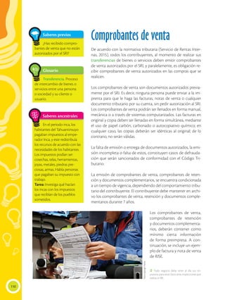 110
Saberes previos
¿Has recibido compro-
bantes de venta que no están
autorizados por el SRI?
Comprobantes de venta
De acuerdo con la normativa tributaria (Servicio de Rentas Inter-
nas, 2015), todos los contribuyentes, al momento de realizar sus
transferencias de bienes o servicios deben emitir comprobantes
de venta autorizados por el SRI, y paralelamente, es obligación re-
cibir comprobantes de venta autorizados en las compras que se
realicen.
Los comprobantes de venta son documentos autorizados previa-
mente por el SRI. Es decir, ninguna persona puede enviar a la im-
prenta para que le haga las facturas, notas de venta o cualquier
documento tributario por su cuenta, sin pedir autorización al SRI.
Los comprobantes de venta podrán ser llenados en forma manual,
mecánica o a través de sistemas computarizados. Las facturas en
original y copia deben ser llenadas en forma simultánea, mediante
el uso de papel carbón, carbonado o autocopiativo químico; en
cualquier caso, las copias deberán ser idénticas al original; de lo
contrario, no serán válidas.
La falta de emisión o entrega de documentos autorizados, la emi-
sión incompleta o falsa de estos, constituyen casos de defrauda-
ción que serán sancionados de conformidad con el Código Tri-
butario.
La emisión de comprobantes de venta, comprobantes de reten-
ción y documentos complementarios, se encuentra condicionada
a un tiempo de vigencia, dependiendo del comportamiento tribu-
tario del contribuyente. El contribuyente debe mantener en archi-
vo los comprobantes de venta, retención y documentos comple-
mentarios durante 7 años.
Los comprobantes de venta,
comprobantes de retención
y documentos complementa-
rios, deberán contener como
mínimo cierta información
de forma preimpresa. A con-
tinuación, se incluye un ejem-
plo de factura y nota de venta
de RISE.
Saberes ancestrales
En el periodo inca, los
habitantes del Tahuantinsuyo
pagaban impuestos al empe-
rador Inca, y este redistribuía
los recursos de acuerdo con las
necesidades de los habitantes.
Los impuestos podían ser:
cosechas, telas, herramientas,
joyas, metales, piedras pre-
ciosas, armas. Había personas
que pagaban su impuesto con
trabajo.
Tarea: Investiga qué hacían
los incas con los impuestos
que recibían de los pueblos
sometidos.
Glosario
Transferencia. Proceso
de intercambio de bienes o
servicios entre una persona
o sociedad y su cliente o
usuario.
a
cb
 Todo negocio debe tener al día sus im-
puestos para estar listos ante inspecciones que
realiza el SRI.
https://goo.gl/1AyXyi
 