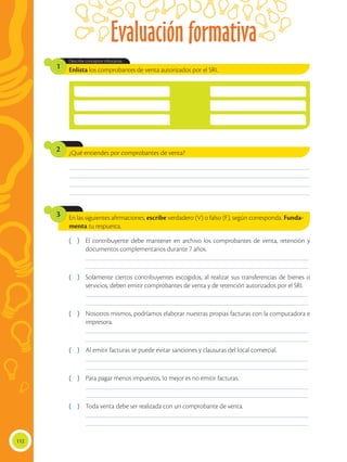 Evaluación formativa
112
¿Qué entiendes por comprobantes de venta?
2
Enlista los comprobantes de venta autorizados por el SRI.
Describe conceptos tributarios.
1
________________________________________________________________________________________________
________________________________________________________________________________________________
________________________________________________________________________________________________
________________________________________________________________________________________________
En las siguientes afirmaciones, escribe verdadero (V) o falso (F), según corresponda. Funda-
menta tu respuesta.
3
( )	 El contribuyente debe mantener en archivo los comprobantes de venta, retención y
documentos complementarios durante 7 años.
	 _________________________________________________________________________________________
	 _________________________________________________________________________________________
( )	 Solamente ciertos contribuyentes escogidos, al realizar sus transferencias de bienes o
servicios, deben emitir comprobantes de venta y de retención autorizados por el SRI.
	 _________________________________________________________________________________________
	 _________________________________________________________________________________________
( )	 Nosotros mismos, podríamos elaborar nuestras propias facturas con la computadora e
impresora.
	 _________________________________________________________________________________________
	 _________________________________________________________________________________________
( )	 Al emitir facturas se puede evitar sanciones y clausuras del local comercial.
	 _________________________________________________________________________________________
	 _________________________________________________________________________________________
( )	 Para pagar menos impuestos, lo mejor es no emitir facturas.
	 _________________________________________________________________________________________
	 _________________________________________________________________________________________
( )	 Toda venta debe ser realizada con un comprobante de venta.
	 _________________________________________________________________________________________
	 _________________________________________________________________________________________
 