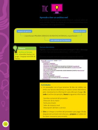 118
TIC
Aprende a leer un archivo xml
Es un archivo de texto que se puede editar en cualquier editor de
texto sencillo. Define los valores de una factura electrónica entre
<etiquetas>, de la siguiente forma:
Factura electrónica
Ingresa a www.mayaediciones.com/1empyges/118p y descarga
el archivo “ejemplo factura electrónica – 2013 (original)”
El archivo se puede abrir en cualquier navegador de Internet.
Actividades
•	 Un proveedor con el que tenemos 30 días de crédito nos
envía una factura electrónica a nuestro correo electrónico,
pero necesitamos la información para efectuar el pago. Ac-
cede al archivo de ejemplo y busca la siguiente información:
	 Nombre comercial del proveedor
	 Dirección de la matriz
	 Fecha de emisión
	 Valor de importe total
	 Descripción del bien o servicio
•	 Gira un cheque a nombre del proveedor para pagar 30 días
después de la emisión de la factura, y prepara un sobre con
los datos necesarios para enviarlo.
<razonSocial>PRUEBAS SERVICIO DE RENTAS INTERNAS</razonSocial>
etiqueta de cierre
etiqueta de cierre
valor definido por las etiquetas
valor definido por las etiquetas
etiqueta de apertura
etiqueta de apertura
Glosario
Archivo en formato
XML. eXtensible Markup Lan-
guage / Lenguaje extensible de
marcas.
a
cb
 