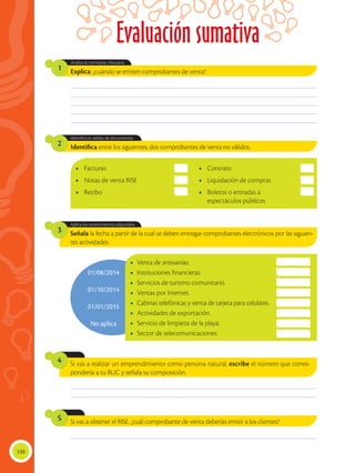 120
Evaluación sumativa
01/08/2014
01/10/2014
01/01/2015
No aplica
Explica: ¿cuándo se emiten comprobantes de venta?
Señala la fecha a partir de la cual se deben entregar comprobantes electrónicos por las siguien-
tes actividades:
Identifica entre los siguientes, dos comprobantes de venta no válidos.
Analiza la normativa tributaria.
Aplica los conocimientos adquiridos.
Identifica la validez de documentos.
1
3
2
________________________________________________________________________________________________
________________________________________________________________________________________________
________________________________________________________________________________________________
________________________________________________________________________________________________
________________________________________________________________________________________________
________________________________________________________________________________________________
________________________________________________________________________________________________
________________________________________________________________________________________________
•	Facturas
•	 Notas de venta RISE
•	Recibo
•	Contrato
•	 Liquidación de compras
•	 Boletos o entradas a
espectáculos públicos
•	 Venta de artesanías.
•	 Instituciones financieras.
•	 Servicios de turismo comunitario.
•	 Ventas por Internet.
•	 Cabinas telefónicas y venta de tarjeta para celulares.
•	 Actividades de exportación.
•	 Servicio de limpieza de la playa.
•	 Sector de telecomunicaciones.
Si vas a realizar un emprendimiento como persona natural, escribe el número que corres-
pondería a tu RUC y señala su composición.
4
Si vas a obtener el RISE, ¿cuál comprobante de venta deberías emitir a los clientes?
5
 