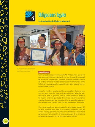 122
Unidad
Obligaciones legales
La Asociación de Mujeres Waorani
4
Breve historia
Las mujeres de esta asociación (AMWAE, 2015), indican que “al ver
que nosotros podíamos manejar dinero, nos vimos en la necesidad
de reunir más mujeres para fomentar nuestros intereses, además
de cuidar y conservar nuestro territorio de la misma manera como
lo hicieron nuestras abuelas ancestrales, sin saber siquiera leer, es-
cribir o hablar español.
Antes, los hombres ganaban sueldos y manejaban el dinero, pero
muchas veces no traían ropa ni alimentación para la familia. Mu-
chas veces, ellos se gastaban todo el dinero bebiendo, mientras
las mujeres teníamos que cuidar de los hijos. Nosotras queríamos
manejar el dinero para que todos los niños tengan educación, ves-
tido, alimentación y buena salud. Por eso formamos la asociación”.
Con este antecedente, las mujeres de la nacionalidad waorani del
Ecuador, buscaron ser actoras de su proceso de relación con la so-
ciedad actual y gestionar proyectos en su beneficio, y para ello se
agruparon en la Asociación de Mujeres Waorani de la Amazonía
Ecuatoriana, AMWAE. Esta se fundó en enero de 2005.
 Esta asociación ha sido distinguida
con algunos reconocimientos por su
labor a favor de las mujeres.
Revista
Líderes.
http://goo.gl/CenbB0
 