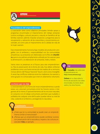 123
Trascendencia del emprendimiento
La asociación tiene como objetivos principales: brindar apoyo a
programas encaminados al mejoramiento del trabajo artesanal,
turismo ecológico, cultural, pecuario y natural, en beneficio de las
familias waorani; además impulsar proyectos y programas para la
recuperación y valoración de las costumbres y conocimientos an-
cestrales, así como para el mejoramiento de la calidad de vida de
la mujer waorani.
Este emprendimiento funciona bajo modelos de producción ami-
gables con el ambiente y responsabilidad con las comunidades
amazónicas. Las artesanías son elaboradas con la fibra de chambi-
ra, que es una palmera ampliamente utilizada por los waorani para
la alimentación y la elaboración de artesanías, redes y bolsos.
Varios retos se presentan en el futuro para este emprendimien-
to. Para la preservación de la forma de vida, hoy deben enfrentar
problemas como una fuerte extracción de madera de su territorio,
incluso dentro del Parque Nacional Yasuní y de la zona intangible.
A veces hay conflictos violentos entre los madereros, los waorani y
otros grupos no contactados que viven en aislamiento voluntario.
Lecciones que nos deja
La asociatividad es una forma de iniciar emprendimientos cuando
existe una voluntad comunitaria entre los futuros socios o inte-
grantes de la misma. El aprovechamiento de los recursos naturales,
en conjunto con el trabajo comunitario, permiten que ciudades o
poblados de cualquier zona del Ecuador puedan elevar su nivel de
vida, cuidando el ambiente y protegiendo la naturaleza.
TIC
Consulta más sobre este
emprendimiento en:
http://www.amwae.org/
Debate en tu clase sobre la
forma de asociación, las trabas
encontradas, los éxitos alcan-
zados y los retos futuros.
@
Cuestionario
1.	 ¿Crees que en tu comunidad se puede crear un emprendi-
miento similar al mencionado?
2.	 ¿Piensas que un emprendimiento puede combinar turismo
con preservación de la naturaleza y respeto a las culturas an-
cestrales? Cita un ejemplo.
?
 