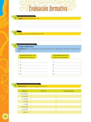 Evaluación formativa
130
Determina el IVA de las siguientes facturas.
Aplica conocimientos tributarios en cálculos.
4
Explica qué entiendes por IVA.
¿Cuáles son las dos tarifas para el IVA?
Definición de conceptos tributarios.
1
2
Trabajo colaborativo
Establezcan cinco ejemplos de emprendimientos con declaración mensual o semestral de
IVA.
Aplica los conocimientos adquiridos.
3
________________________________________________________________________________________________
________________________________________________________________________________________________
________________________________________________________________________________________________
________________________________________________________________________________________________
________________________________________________________________________________________________
Subtotal IVA 12% Total de la factura
$ 485 896,00
$ 9 687,00
$ 4 566,00
$ 12,00
$ 10,00
$ 38 576,00
$ 8 674,00
$ 687,00
1. ________________________________________
2. ________________________________________
3. ________________________________________
4. ________________________________________
5. ________________________________________
1. ________________________________________
2. ________________________________________
3. ________________________________________
4. ________________________________________
5. ________________________________________
Emprendimientos con
declaración mensual
Emprendimientos con
declaración semestral
 