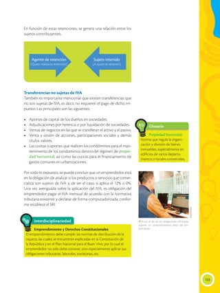 133
En función de estas retenciones, se genera una relación entre los
sujetos contribuyentes.
Transferencias no sujetas de IVA
También es importante mencionar que existen transferencias que
no son sujetas de IVA, es decir, no requieren el pago de dicho im-
puesto. Las principales son las siguientes:
•	 Aportes de capital de los dueños en sociedades.
•	 Adjudicaciones por herencia o por liquidación de sociedades.
•	 Ventas de negocios en las que se transfieran el activo y el pasivo.
•	 Venta y cesión de acciones, participaciones sociales y demás
títulos valores.
•	 Las cuotas o aportes que realicen los condóminos para el man-
tenimiento de los condominios dentro del régimen de propie-
dad horizontal, así como las cuotas para el financiamiento de
gastos comunes en urbanizaciones.
Por todo lo expuesto, se puede concluir que un emprendedor está
en la obligación de analizar si los productos o servicios que comer-
cializa son sujetos de IVA y, de ser el caso, si aplica el 12% o 0%.
Una vez averiguada sobre la aplicación del IVA, es obligación del
emprendedor pagar el IVA mensual de acuerdo con la normativa
tributaria existente y declarar de forma computadorizada, confor-
me establece el SRI.
Glosario
Propiedad horizontal.
Norma que regula la organi-
zación y división de bienes
inmuebles, especialmente en
edificios de varios departa-
mentos o locales comerciales.
a
cb
Interdisciplinariedad
Emprendimiento y Derechos Constitucionales
El emprendimiento debe cumplir las normas de distribución de la
riqueza, las cuales se encuentran explicadas en la Constitución de
la República y en el Plan Nacional para el Buen Vivir, por lo cual el
emprendedor no solo debe conocer, sino especialmente aplicar sus
obligaciones tributarias, laborales, societarias, etc.
Agente de retención
(Quien realiza la retención)
Sujeto retenido
(A quien le retienen)
Flavio
Muñoz
 Estar al día en las obligaciones tributarias
supone un comportamiento ético del em-
prendedor.
 
