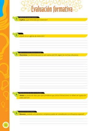 Evaluación formativa
134
Anota tu punto de vista: ¿por qué consideras que ciertas transacciones no deben ser sujetas de
cobro del IVA?
Menciona transferencias que no son sujetas de IVA, según las normas tributarias.
Desarrolla juicios de valor sobre la tributación.
Aplica conocimientos tributarios en cálculos.
4
3
Explica: ¿qué entiendes por retención?
¿Quién es un agente de retención?
Resume: ¿cuándo una persona o empresa puede ser considerada contribuyente especial?
Definición de conceptos tributarios.
Conoce la normativa tributaria.
1
2
5
________________________________________________________________________________________________
________________________________________________________________________________________________
________________________________________________________________________________________________
________________________________________________________________________________________________
________________________________________________________________________________________________
________________________________________________________________________________________________
________________________________________________________________________________________________
________________________________________________________________________________________________
________________________________________________________________________________________________
________________________________________________________________________________________________
________________________________________________________________________________________________
________________________________________________________________________________________________
________________________________________________________________________________________________
________________________________________________________________________________________________
________________________________________________________________________________________________
________________________________________________________________________________________________
________________________________________________________________________________________________
________________________________________________________________________________________________
________________________________________________________________________________________________
________________________________________________________________________________________________
________________________________________________________________________________________________
________________________________________________________________________________________________
________________________________________________________________________________________________
________________________________________________________________________________________________
________________________________________________________________________________________________
________________________________________________________________________________________________
 