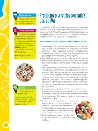 136
Productos o servicios con tarifa
0% de IVA
Es importante señalar que la mayoría de transacciones tienen una
tarifa del 12% de IVA. Sin embargo, existen algunos bienes o servi-
cios cuya tarifa de IVA es 0%, los cuales se detallan en el artículo 55
de la Ley de Régimen Tributario Interno. Las principales transferen-
cia de bienes con tarifa 0% de IVA son las siguientes:
Productos con IVA 0% (Servicio de Rentas Internas, 2015)
1.	 Productos alimenticios de origen agrícola, avícola, pecuario, apí-
cola, cunícola, bioacuáticos, forestales, carnes en estado natural
y embutidos; y de la pesca que se mantengan en estado natural.
2.	Leches en estado natural, pasteurizada, homogeneizada o en
polvo, de producción nacional, quesos y yogures.
3.	Pan, azúcar, panela, sal, manteca, margarina, avena, maicena,
fideos, harinas de consumo humano, enlatados nacionales de
atún, macarela, sardina y trucha; aceites comestibles, excepto el
de oliva.
4.	 Semillas certificadas, bulbos, plantas, esquejes y raíces vivas. Ha-
rina de pescado y los alimentos balanceados, preparados forra-
jeros con adición de melaza o azúcar, y otros preparados que
se utilizan como comida de animales que se crían para alimen-
tación humana. Fertilizantes, insecticidas, pesticidas, fungicidas,
herbicidas, aceite agrícola utilizado contra la sigatoka negra, an-
tiparasitarios y productos veterinarios así como la materia pri-
ma e insumos, importados o adquiridos en el mercado interno,
para producirlas.
5.	 Tractores de llantas de hasta 200 HP, incluyendo los tipo can-
guro y los que se utilizan en el cultivo del arroz; arados, rastras,
surcadores y vertedores; cosechadoras, sembradoras, bombas
de fumigación portables y demás elementos de uso agrícola,
como partes y piezas.
6.	 Medicamentos y drogas de uso humano, de
acuerdo con las listas que mediante decreto
establecerá anualmente el Presidente de la
República, así como la materia prima e insu-
mos importados o adquiridos en el merca-
do interno para producirlas.
7.	 Papel bond, libros y material complementa-
rio que se comercializa conjuntamente con
los libros.
Glosario
Cunícola. Relativo a la
crianza de conejos.
Preparados forrajeros.Ali-
mentos, vitaminas o químicos
que sirven como alimento
para los animales.
a
cb
Saberes ancestrales
Desde las primeras socie-
dades humanas, los impuestos
eran aplicados por los sobera-
nos o jefes en forma de tributos,
destinados para asuntos cere-
moniales y para su beneficio.
Investiga más en:
www.mayaediciones.com/
1empyges/136p
Haz una exposición ante la
clase.
Photodisc
Shutterstock
Saberes previos
¿Qué pasaría si la venta de
productos alimenticios de pri-
mera necesidad pagaran IVA?
 
