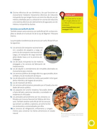 137
8.	Cocinas eléctricas de uso doméstico y las que funcionen ex-
clusivamente mediante mecanismos eléctricos de inducción,
incluyendo las que tengan horno, así como las ollas de uso do-
méstico, diseñadas para su utilización en cocinas de inducción;
y los sistemas eléctricos de calentamiento de agua para uso do-
méstico, incluyendo las duchas.
Servicios con tarifa 0% de IVA
También existen varios servicios con tarifa 0% de IVA. La lista com-
pleta se detalla en el artículo 56 de la Ley de Régimen Tributario
Interno.
Las principales transferencias de servicios con tarifa 0% de IVA son
las siguientes:
1.	 Los servicios de transporte nacional terres-
tre y acuático de pasajeros y carga, así
como los de transporte internacional de
carga; y el transporte de carga nacional
aéreo desde, hacia y en la provincia de
Galápagos.
2.	Los de salud, incluyendo los de medicina
prepagada y los servicios de fabricación de
medicamentos.
3.	Los de alquiler o arrendamiento de inmuebles destinados ex-
clusivamente para vivienda.
4.	 Los servicios públicos de energía eléctrica, agua potable, alcan-
tarillado y los de recolección de basura.
5.	 Los de educación en todos los niveles, que pueden incluir guar-
derías infantiles y de hogares de ancianos.
6.	 Los de impresión de libros.
7.	 Los servicios administrativos prestados por el Estado y las enti-
dades del sector público.
8.	Los paquetes de turismo receptivo, facturados dentro
o fuera del país, a personas naturales o sociedades no
residentes en el Ecuador.
9.	Los prestados personalmente por los artesanos ca-
lificados por la Junta Nacional de Defensa del Arte-
sano. También tendrán tarifa 0% de IVA los servicios
que presten sus talleres y operarios, así como los bie-
nes producidos y comercializados por ellos.
10.	
Los servicios de refrigeración, enfriamiento y congela-
miento para conservar los bienes alimenticios en estado
natural.
¿Sabías qué?
En Corea del Sur se per-
miten cirugías plásticas con
un 10% de IVA extra si esta es
innecesaria.
www.mayaediciones.com/
1empyges/137p
Flavio
Muñoz
 Los productos elaborados por los artesanos
tienen tarifa 0%. Sin embargo, deben declarar
lo que facturen.
 