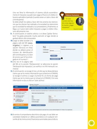 141
	 Una vez llena la información, el sistema calcula automática-
mente el impuesto causado (por pagar al fisco) o el crédito tri-
butario aplicable al período (cuando existe un valor a favor del
contribuyente).
	 Se debe añadir los saldos a favor del mes anterior, las retencio-
nes que los clientes han realizado a la sociedad, las retenciones
que la sociedad ha realizado a sus proveedores y, finalmente, se
llega a un nuevo valor sobre impuesto a pagar o crédito tribu-
tario del presente mes.
9.	A continuación, el sistema solicita si se desea “grabar formu-
lario”. Se graba prestando mucha atención al lugar donde se
grabará dentro del computador.
10.	Luego se debe acceder a la
página web del SRI (www.
sri.gob.ec), e ingresar a la
opción ‘Servicios en línea’,
donde se deberá poner el
número de identificación
del contribuyente y la clave
de acceso que le fue entre-
gada en el numeral 1.
11.	
Una vez en la página web
del SRI, en la sección ‘Declaraciones’ se selecciona la opción
‘Declaración de impuestos’ y se verifica si es IVA mensual o se-
mestral.
12.	A continuación, se escoge el mes y el año que se desea declarar
(tiene que ser la misma información que se llenó en el DIMM),
se escoge el archivo a cargar (numeral 9) y la forma de pago
(tiene que ser la misma que se incluyó en el DIMM). Con esta
información se da un click en ‘Subir archivo’.
13.	Se emite el comprobante electrónico de pago, el cual debe ser
cancelado mediante un débito automático o en cualquier ven-
tanilla de las instituciones financieras autorizadas para el efecto.
Valores humanos
“En este
mundo solo hay
dos cosas seguras:
la muerte y pagar
impuestos”.
Benjamín Franklin
 