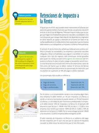 148
Retenciones de Impuesto a
la Renta
Al igual que en el IVA, aquí pueden existir retenciones en la fuente por
parte de quienes reciben el servicio que brinda una persona natural. El
artículo 43 de la Ley de Régimen Tributario Interno indica que los pa-
gosquehaganlosempleadores(personasnaturalesosociedades) alos
contribuyentes que trabajan bajo relación de dependencia, originados
en dicha relación, se sujetan a retención en la fuente con base en las
tarifasestablecidasenlatablaanterior.Estoquieredecirquelaempresa
debe retener a sus trabajadores su Impuesto a la Renta mensualmente.
El artículo 45 de la misma ley señala que toda persona jurídica, pú-
blica o privada, las sociedades y las empresas o personas naturales
obligadas a llevar contabilidad, que paguen o acrediten en cuenta
cualquier otro tipo de ingresos, que constituyan rentas gravadas
para quien los reciba, actuará como agente de retención del Im-
puesto a la Renta. Es decir, el valor a pagar al proveedor será el mon-
to total de la factura (incluido IVA) menos las retenciones, tanto de
IVA como de fuente que se deban realizar. El Servicio de Rentas
Internas señalará periódicamente los porcentajes de retención, que
no podrán ser superiores al 10% del pago o crédito realizado.
Los porcentajes más usuales se refieren a:
Glosario
Agente de retención.
Contribuyente a quien el
SRI le atribuye la obligación
de cobrar impuestos a otros
contribuyentes para luego
enviarlos al SRI.
a
cb
Saberes previos
¿Solicitas las facturas
cuando adquieres bienes o
servicios?
 Los porcentajes de retención de Impuesto
a la Renta varían dependiendo de la actividad
del contribuyente.
Shutterstock
Por lo tanto, si un emprendedor vende a una empresa algún bien,
esta empresa le debe retener un 1% por Impuesto a la Renta; si
vende un servicio, la empresa le puede retener un 2% de Impuesto
a la Renta; y si el trabajo es por honorarios profesionales, la empre-
sa le debe retener 10% de Impuesto a la Renta. En el ejemplo del
arquitecto que factura $ 100,00 más IVA, es decir $ 112,00 a una
empresa, esta tendrá que retener 100% de IVA ($ 12,00) y 10% de
retención en la fuente ($ 10,00). Por lo tanto, el pago sería de $ 90,00
y los restantes $ 22,00 la empresa debe entregarlos al SRI.
El valor retenido de Impuesto a la Renta es un adelanto del pago
de este impuesto, por lo que una vez que se calcula el impuesto
causado, se debe restar las retenciones que le han efectuado.
•	 Pago de bienes:
•	 Pago de servicios:
•	 Pago a profesionales:
Retención del 1%
Retención del 2%
Retención del 10%
 