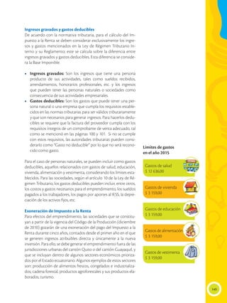 149
Ingresos gravados y gastos deducibles
De acuerdo con la normativa tributaria, para el cálculo del Im-
puesto a la Renta se deben considerar exclusivamente los ingre-
sos y gastos mencionados en la Ley de Régimen Tributario In-
terno y su Reglamento; este se calcula sobre la diferencia entre
ingresos gravados y gastos deducibles. Esta diferencia se conside-
ra la Base Imponible.
•	 Ingresos gravados: Son los ingresos que tiene una persona
producto de sus actividades, tales como sueldos recibidos,
arrendamientos, honorarios profesionales, etc. y los ingresos
que pueden tener las personas naturales o sociedades como
consecuencia de sus actividades empresariales.
•	 Gastos deducibles: Son los gastos que puede tener una per-
sona natural o una empresa que cumpla los requisitos estable-
cidos en las normas tributarias para ser válidos tributariamente
y que son necesarios para generar ingresos. Para hacerlos dedu-
cibles se requiere que la factura del proveedor cumpla con los
requisitos íntegros de un comprobante de venta adecuado, tal
como se mencionó en las páginas 100 y 101. Si no se cumple
con estos requisitos, las autoridades tributarias pueden consi-
derarlo como “Gasto no deducible” por lo que no será recono-
cido como gasto.
Para el caso de personas naturales, se pueden incluir como gastos
deducibles, aquellos relacionados con gastos de salud, educación,
vivienda, alimentación y vestimenta, considerando los límites esta-
blecidos. Para las sociedades, según el artículo 10 de la Ley de Ré-
gimen Tributario, los gastos deducibles pueden incluir, entre otros,
los costos y gastos necesarios para el emprendimiento, los sueldos
pagados a los trabajadores, los pagos por aportes al IESS, la depre-
ciación de los activos fijos, etc.
Exoneración de Impuesto a la Renta
Para efectos del emprendimiento, las sociedades que se constitu-
yan a partir de la vigencia del Código de la Producción (diciembre
de 2010) gozarán de una exoneración del pago del Impuesto a la
Renta durante cinco años, contados desde el primer año en el que
se generen ingresos atribuibles directa y únicamente a la nueva
inversión. Para ello, se debe generar el emprendimiento fuera de las
jurisdicciones urbanas del cantón Quito o del cantón Guayaquil, y
que se incluyan dentro de algunos sectores económicos prioriza-
dos por el Estado ecuatoriano. Algunos ejemplos de estos sectores
son: producción de alimentos frescos, congelados e industrializa-
dos; cadena forestal, productos agroforestales y sus productos ela-
borados; turismo.
Límites de gastos
en el año 2015
Gastos de salud
$ 12 636,00
Gastos de vivienda
$ 3 159,00
Gastos de educación
$ 3 159,00
Gastos de alimentación
$ 3 159,00
Gastos de vestimenta
$ 3 159,00
 