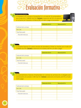 Evaluación formativa
150
La empresa La PC compra a CompuFácil S.A. un total de 10 computadores
por el valor de $ 7 800,00 más IVA. Calcula la retención de IVA y la retención
en la fuente por Impuesto a la Renta (IR) y el valor a pagar al proveedor.
La empresa Espuma S.A. presta servicios de lavandería al Hotel Las Noches por el valor de
$ 950,00 más IVA. Calcula la retención en la fuente, del IVA y el valor a pagar.
El emprendimiento Asesores Empresariales S.A. contrata los servicios de un abogado para
una licitación y le cancelan $ 300 más IVA. Calcula la retención en la fuente, del IVA y el valor
total a pagar.
Realiza cálculos tributarios.
1
2
3
Retención IVA % Retención IR %
Subtotal de la compra
IVA 12%
Total facturado
Total de la factura
Retención IVA % Retención IR %
Subtotal de la compra
IVA 12%
Total facturado
Total de la factura
Retención IVA % Retención IR %
Subtotal de la compra
IVA 12%
Total facturado
Total de la factura
 