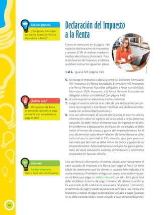 152
Declaración del Impuesto
a la Renta
Como se mencionó en la página 140,
todas las declaraciones de impuestos
y anexos al SRI se realizan mediante
medios electrónicos (Internet). Para
la declaración de Impuesto a la Renta
se deben realizar los siguientes pasos:
1 al 4.	 Igual al IVA (página 140).
5.	 Se escoge el impuesto a declarar entre las opciones: formulario
101: Impuesto a la Renta Sociedades. Formulario 102: Impuesto
a la Renta Personas Naturales obligados a llevar contabilidad.
Formulario 102A: Impuesto a la Renta Personas Naturales no
obligadas a llevar contabilidad (ver página 140).
6.	 A continuación se selecciona el año a informar.
7.	 Luego, el sistema solicita si se trata de una declaración por pri-
mera vez (original) o si se desea modificar una declaración efec-
tuada con anterioridad (sustitutiva).
8.	 Una vez seleccionado el tipo de declaración, el sistema solicita
información sobre los ingresos de la sociedad y de las personas
naturales. Se debe incluir el monto total de ingresos en el año.
En lo referente a deducciones, en el caso de sociedades, se debe
incluir el monto de costos y gastos del emprendimiento. En el
caso de personas naturales en relación de dependencia se debe
incluir el aporte personal al IESS, mientras que para personas
naturales que facturan se debe incluir los costos y gastos de su
emprendimiento. Adicionalmente se incluyen los gastos perso-
nales de salud, educación, vivienda, alimentación y vestimenta
amparados en facturas del año.
Una vez llena la información, el sistema calcula automáticamente el
valor causado de Impuesto a la Renta (por pagar al fisco). Se debe
añadir las retenciones que los clientes o usuarios han realizado a la
nueva empresa y finalmente se llega a un nuevo valor sobre Impues-
to a la Renta por pagar o crédito tributario del año. En la parte final
debe establecer la forma de pago: convenio de débito (cuando se
ha autorizado al SRI a debitar de una cuenta de ahorros o corriente),
otrasformasdepago(cuandolapersonaseacercaráaunainstitución
financiera a realizar el pago) o declaración sin valor a pagar (cuando
no se debe cancelar nada o existe un saldo a favor del contribuyente).
Glosario
Crédito tributario.
Valor a favor del contribuyente.
a
cb
¿Sabías qué?
El Impuesto a la Renta
en personas naturales se paga
en marzo y en sociedades se
paga en abril.
Shutterstock
Saberes previos
¿Qué genera más ingre-
sos para el Estado: el IVA o el
Impuesto a la Renta?
 