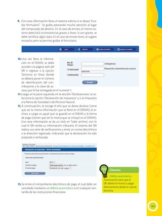 153
9. 	Con esta información llena, el sistema solicita si se desea “Gra-
bar formulario”. Se graba prestando mucha atención al lugar
del computado de destino.. En el caso de errores, el mismo sis-
tema detectará inconsistencias graves o leves. Si son graves, se
debe rectificar algún dato. En el caso de errores leves, se sugiere
revisarlos pero se permite grabar el formulario.
10.	
Una vez llena la informa-
ción en el DIMM, se debe
acceder a la página web del
SRI e ingresar a la opción
‘Servicios en línea’, donde
se deberá poner el número
de identificación del con-
tribuyente y la clave de ac-
ceso que le fue entregada en el numeral 1.
11.	Luego, en la parte izquierda, en la sección ‘Declaraciones’, se se-
lecciona la opción ‘Declaración de impuestos’ y si es Impuesto
a la Renta de Sociedad o de Persona Natural.
12.	A continuación, se escoge el año que se desea declarar (tiene
que ser la misma información que se llenó en el DIMM), el ar-
chivo a cargar es aquel que se guardó en el DIMM y la forma
de pago (tienen que ser la misma que se incluyó en el DIMM).
Con esta información se da un click en ‘Subir archivo’, con lo
cual el SRI recibe su información tributaria. El sistema del SRI
realiza una serie de verificaciones y envía un correo electrónico
a la dirección registrada, indicando que la declaración ha sido
aceptada o rechazada.
13.	Se emite el comprobante electrónico de pago, el cual debe ser
cancelado mediante un débito automático o en cualquier ven-
tanilla de las instituciones financieras
Glosario
Débito automático.
Autorización para que el
SRI debite el monto a pagar
directamente desde la cuenta
bancaria.
a
cb
 