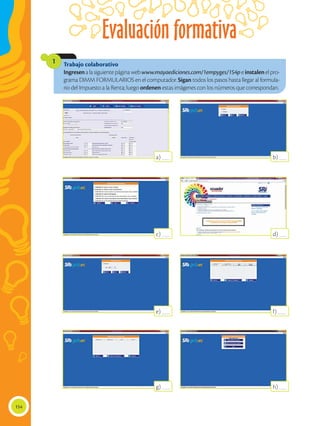 Evaluación formativa
154
Trabajo colaborativo
Ingresenalasiguientepáginawebwww.mayaediciones.com/1empyges/154peinstalenelpro-
grama DIMM FORMULARIOS en el computador. Sigan todos los pasos hasta llegar al formula-
rio del Impuesto a la Renta; luego ordenen estas imágenes con los números que correspondan.
1
a) ____
c) ____
e) ____
g) ____
b) ____
d) ____
f) ____
h) ____
 