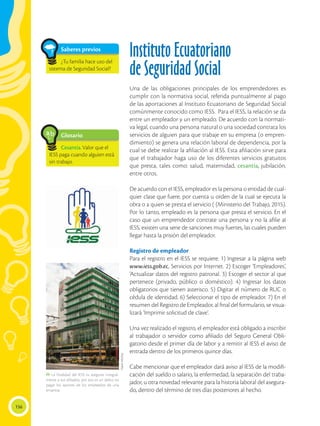 156
Instituto Ecuatoriano
de Seguridad Social
Una de las obligaciones principales de los emprendedores es
cumplir con la normativa social, referida puntualmente al pago
de las aportaciones al Instituto Ecuatoriano de Seguridad Social
comúnmente conocido como IESS. Para el IESS, la relación se da
entre un empleador y un empleado. De acuerdo con la normati-
va legal, cuando una persona natural o una sociedad contrata los
servicios de alguien para que trabaje en su empresa (o empren-
dimiento) se genera una relación laboral de dependencia, por la
cual se debe realizar la afiliación al IESS. Esta afiliación sirve para
que el trabajador haga uso de los diferentes servicios gratuitos
que presta, tales como: salud, maternidad, cesantía, jubilación,
entre otros.
De acuerdo con el IESS, empleador es la persona o entidad de cual-
quier clase que fuere, por cuenta u orden de la cual se ejecuta la
obra o a quien se presta el servicio ( (Ministerio del Trabajo, 2015).
Por lo tanto, empleado es la persona que presta el servicio. En el
caso que un emprendedor contrate una persona y no la afilie al
IESS, existen una serie de sanciones muy fuertes, las cuales pueden
llegar hasta la prisión del empleador.
Registro de empleador
Para el registro en el IESS se requiere: 1) Ingresar a la página web
www.iess.gob.ec, Servicios por Internet. 2) Escoger ‘Empleadores’,
‘Actualizar datos del registro patronal. 3) Escoger el sector al que
pertenece (privado, público o doméstico). 4) Ingresar los datos
obligatorios que tienen asterisco. 5) Digitar el número de RUC o
cédula de identidad. 6) Seleccionar el tipo de empleador. 7) En el
resumen del Registro de Empleador, al final del formulario, se visua-
lizará ‘Imprimir solicitud de clave’.
Una vez realizado el registro, el empleador está obligado a inscribir
al trabajador o servidor como afiliado del Seguro General Obli-
gatorio desde el primer día de labor y a remitir al IESS el aviso de
entrada dentro de los primeros quince días.
Cabe mencionar que el empleador dará aviso al IESS de la modifi-
cación del sueldo o salario, la enfermedad, la separación del traba-
jador, u otra novedad relevante para la historia laboral del asegura-
do, dentro del término de tres días posteriores al hecho.
Glosario
Cesantía.Valor que el
IESS paga cuando alguien está
sin trabajo.
a
cb
Saberes previos
¿Tu familia hace uso del
sistema de Seguridad Social?
 La finalidad del IESS es asegurar integral-
mente a sus afiliados, por eso es un delito no
pagar los aportes de los empleados de una
empresa.
Flavio
MUñoz
 