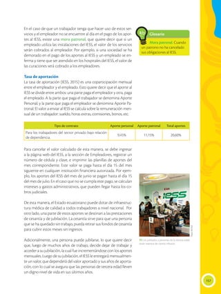157
En el caso de que un trabajador tenga que hacer uso de estos ser-
vicios y el empleador no se encuentre al día en el pago de los apor-
tes al IESS, existe una mora patronal, que quiere decir que si un
empleado utiliza las instalaciones del IESS, el valor de los servicios
serán cobrados al empleador. Por ejemplo, si una sociedad se ha
demorado en el pago de los aportes al IESS y un empleado se en-
ferma y tiene que ser atendido en los hospitales del IESS, el valor de
las curaciones será cobrado a los empleadores.
Tasa de aportación
La tasa de aportación (IESS, 2015) es una coparticipación mensual
entre el empleador y el empleado. Esto quiere decir que el aporte al
IESS se divide entre ambos: una parte paga el empleador y otra, paga
el empleado. A la parte que paga el trabajador se denomina Aporte
Personal; y la parte que paga el empleador se denomina Aporte Pa-
tronal. El valor a enviar al IESS se calcula sobre la remuneración men-
sual de un trabajador: sueldo, horas extras, comisiones, bonos, etc.
Para cancelar el valor calculado de esta manera, se debe ingresar
a la página web del IESS, a la sección de Empleadores, registrar un
número de cédula y clave, e imprimir las planillas de aportes del
mes correspondiente. Este valor se paga hasta el día 15 del mes
siguiente en cualquier institución financiera autorizada. Por ejem-
plo, los aportes del IESS del mes de junio se pagan hasta el día 15
del mes de julio. En el caso que no se cumpla este pago, se calculan
intereses y gastos administrativos, que pueden llegar hasta los co-
bros judiciales.
De esta manera, el Estado ecuatoriano puede dotar de infraestruc-
tura médica de calidad a todos trabajadores a nivel nacional. Por
otro lado, una parte de estos aportes se destinan a las prestaciones
de cesantía y de jubilación. La cesantía sirve para que una persona
que se ha quedado sin trabajo, pueda retirar sus fondos de cesantía
para cubrir estos meses sin ingresos.
Adicionalmente, una persona puede jubilarse, lo que quiere decir
que, luego de muchos años de trabajo, decide dejar de trabajar y
acceder a su jubilación, la cual fue incrementándose con los aportes
mensuales. Luego de su jubilación, el IESS le entregará mensualmen-
te un valor, que dependerá del valor aportado y sus años de aporta-
ción, con lo cual se asegura que las personas de tercera edad lleven
un digno nivel de vida en sus últimos años.
Glosario
Mora patronal. Cuando
un patrono no ha cancelado
sus obligaciones al IESS.
a
cb
Tipo de contrato Aporte personal Aporte patronal Total aportes
Para los trabajadores del sector privado bajo relación
de dependencia.
9,45% 11,15% 20,60%
 Los jubilados y personas de la tercera edad
están exentos de ciertos tributos.
Flavio
MUñoz
 