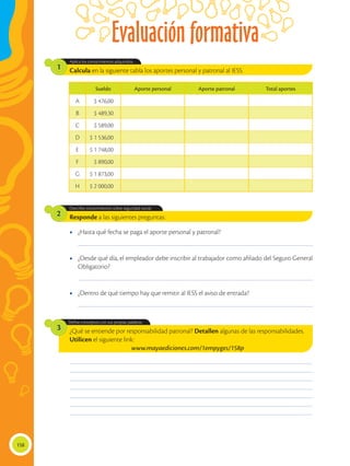 Evaluación formativa
158
¿Qué se entiende por responsabilidad patronal? Detallen algunas de las responsabilidades.
Utilicen el siguiente link:
www.mayaediciones.com/1empyges/158p
Define conceptos con sus propias palabras
3
Responde a las siguientes preguntas:
Describe conocimientos sobre seguridad social.
2
Calcula en la siguiente tabla los aportes personal y patronal al IESS.
Aplica los conocimientos adquiridos.
1
____________________________________________________________________________________________
____________________________________________________________________________________________
____________________________________________________________________________________________
________________________________________________________________________________________________
________________________________________________________________________________________________
________________________________________________________________________________________________
________________________________________________________________________________________________
________________________________________________________________________________________________
________________________________________________________________________________________________
________________________________________________________________________________________________
•	 ¿Hasta qué fecha se paga el aporte personal y patronal?
•	 ¿Dentro de qué tiempo hay que remitir al IESS el aviso de entrada?
•	 ¿Desde qué día, el empleador debe inscribir al trabajador como afiliado del Seguro General
Obligatorio?
Sueldo Aporte personal Aporte patronal Total aportes
A $ 476,00
B $ 489,30
C $ 589,00
D $ 1 536,00
E $ 1 748,00
F $ 890,00
G $ 1 873,00
H $ 2 000,00
 