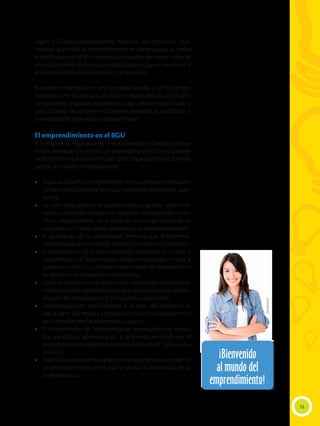 15
Según el Global Entrepreneurship Monitor, una institución inter-
nacional que mide el emprendimiento en varios países, se indica
que el Ecuador en el 2014 fue uno de los países de mayor índice de
emprendimiento. Es decir, ante oportunidades que se presenten, el
ecuatoriano toma la iniciativa para emprender.
El emprendimiento no es una actividad sencilla y de fácil imple-
mentación. Por el contrario, es una actividad que involucra mucho
compromiso, tenacidad, perseverancia, etc., pero el esfuerzo vale la
pena. Cuando se cumplen los objetivos deseados, la satisfacción y
autovaloración personal son extraordinarias.
El emprendimiento en el BGU
A lo largo de la Asignatura de Emprendimiento y Gestión, se desa-
rrollan destrezas con criterio de desempeño entre los estudiantes
de Bachillerato General Unificado (BGU) que aportan al aprendi-
zaje de actividades emprendedoras:
•	 Alcanzar el perfil de emprendedor implica obtener innovación
y creatividad, tolerancia al riesgo, habilidades gerenciales, auto-
nomía.
•	 La visión para aprovechar oportunidades y generar ideas inno-
vadoras demanda conocer los adelantos empresariales y cien-
tíficos, especialmente, en la rama de tecnología mediante las
consultas en Internet sobre alternativas de emprendimientos.
•	 El aprendizaje de la contabilidad permitirá que el emprendi-
miento pueda ser controlado desde el punto de vista financiero.
•	 El conocimiento de la responsabilidad ciudadana en cuanto al
cumplimiento de las principales obligaciones legales, implica la
aplicación práctica y el conocimiento tanto de deberes como
de derechos en calidad de contribuyente.
•	 Conocer el segmento de potenciales usuarios de los emprendi-
mientos implica establecer estrategias para analizar sus diferen-
tes tipos de necesidades y la forma como satisfacerlas.
•	 Las estrategias de comunicación al alcance del estudiante se
dan a partir del estudio y práctica con técnicas que permitan
ser conocidos por los potenciales usuarios.
•	 El conocimiento de herramientas de investigación de merca-
dos, estadística, administración y economía permitirá que el
emprendedor pueda generar emprendimiento de tipo social y
solidario
•	 Todos los conocimientos anteriores se plasman en un proyecto
de emprendimiento, en el cual se evalúa la factibilidad de su
implementación.
¡Bienvenido
al mundo del
emprendimiento!
¡Bienvenido
al mundo del
emprendimiento!
Shutterstock
 