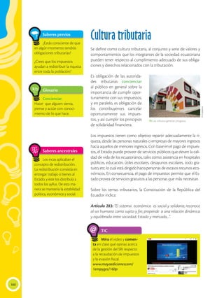 160
Cultura tributaria
Se define como cultura tributaria, al conjunto y serie de valores y
comportamientos que los integrantes de la sociedad ecuatoriana
pueden tener respecto al cumplimiento adecuado de sus obliga-
ciones y derechos relacionados con la tributación.
Es obligación de las autorida-
des tributarias concienciar
al público en general sobre la
importancia de cumplir opor-
tunamente con sus impuestos;
y en paralelo, es obligación de
los contribuyentes cancelar
oportunamente sus impues-
tos, y así cumplir los principios
de solidaridad financiera.
Los impuestos tienen como objetivo repartir adecuadamente la ri-
queza, desde las personas naturales o empresas de mayores ingresos
hacia aquellos de menores ingresos. Con base en el pago de impues-
tos, el Estado puede proveer de servicios públicos que eleven la cali-
dad de vida de los ecuatorianos, tales como: asistencia en hospitales
públicos, educación, útiles escolares, desayunos escolares, todo gra-
tuito, etc. lo cual está dirigido hacia personas de escasos recursos eco-
nómicos. En consecuencia, el pago de impuestos permite que el Es-
tado provea de servicios gratuitos a las personas que más necesitan.
Sobre los temas tributarios, la Constitución de la República del
Ecuador indica:
Artículo 283: “El sistema económico es social y solidario; reconoce
al ser humano como sujeto y fin; propende a una relación dinámica
y equilibrada entre sociedad, Estado y mercado,...”.
Glosario
Concienciar.
Hacer que alguien sienta,
piense y actúe con conoci-
miento de lo que hace.
a
cb
Saberes previos
¿Estás consciente de que
en algún momento tendrás
obligaciones tributarias?
¿Crees que los impuestos
ayudan a redistribuir la riqueza
entre toda la población?
Saberes ancestrales
Los incas aplicaban el
concepto de redistribución.
La redistribución consistía en
entregar trabajo o bienes al
Estado, y este los distribuía a
todos los ayllus. De esta ma-
nera se mantenía la estabilidad
política, económica y social.
TIC
Mira el video y comen-
ta en clase qué opinas acerca
de la gestión del SRI respecto
a la recaudación de impuestos
y la evasión fiscal.
www.mayaedicionescom/
1empyges/160p
@
 Los tributos generan progreso,
El
Ciudadano
 