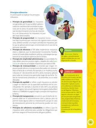 161
Principios tributarios
A continuación se explican los principios
tributarios.
•	 Principio de generalidad: los impuestos
son generales, por lo que se deben aplicar a
todos los miembros de la sociedad ecuato-
riana; por lo tanto, no puede existir ningún
tipo de discriminación a la hora de imponer-
los y en consecuencia, los impuestos no pue-
den estar direccionados.
•	 Principio de progresividad: los impuestos funcio-
nan bajo la premisa que mientras más ingresos tiene una per-
sona, deberá cancelar una mayor cantidad de impuestos, por
lo que se aplican porcentajes incrementales en el caso de las
personas naturales.
•	 Principio de eficiencia: el SRI debe implementar impuestos
claros y objetivos, que no distorsionen la economía. Paralela-
mente, el Estado debe establecer políticas y estrategias que ga-
ranticen la recaudación oportuna de los fondos.
•	 Principio de simplicidad administrativa: las autoridades fis-
cales deben procurar procesos ágiles y alejados de toda buro-
cracia, en todas las actividades impositivas que realiza el SRI.
•	 Principio de irretroactividad: se entiende que ningún im-
puesto puede afectar a transacciones efectuadas con anteriori-
dad a la fecha de su emisión. Por ejemplo, si se modifica una ley
tributaria el 1 de diciembre de 2015, dicha normativa aplicará
para todas las transacciones generadas luego de esa fecha. To-
das las transacciones anteriores al 1 de diciembre, no se verán
afectadas.
•	 Principio de equidad: se refiere a qué impuestos se calculan
y pagan en relación con la capacidad económica de los con-
tribuyentes. Por ejemplo, si durante el año 2015 una persona
tiene un ingreso neto anual (ingresos menos gastos deducibles)
inferior a $10.800,00 no pagará ningún concepto de Impuesto a
la Renta.
•	 Principio de transparencia: consiste en que el diseño de im-
puestos debe ser lo suficientemente claro y preciso para no
permitir duda alguna sobre su interpretación, ya que en caso
de interpretación personal, las conclusiones pueden ser inco-
rrectas.
•	 Principios de suficiencia recaudadora: se refiere a que los
impuestos serán suficientes para cancelar las obligaciones que
permitan asegurar el financiamiento del gasto público.
¿Sabías qué?
Glosario
La Constitución de la
República del Ecuador del año
2008, establece en el Título
VII, denominado Régimen de
Desarrollo, Capítulo Cuarto,
en lo referente a la Soberanía
Económica, Sección Quin-
ta, del Régimen Tributario,
inciso primero del Art. 300: “El
régimen tributario se regirá
por los principios de generali-
dad, progresividad, eficiencia,
simplicidad administrativa,
irretroactividad, equidad,
transparencia y suficiencia
recaudatoria”.
(Constitución de la República,
2008).
Burocracia. Sistema
de reglas y procedimientos
rígidos establecidos por una
organización o Estado.
a
cb
Shutterstock
 