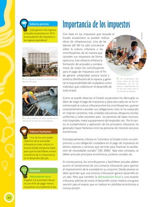 164
Importancia de los impuestos
Con base en los impuestos que recauda el
Estado ecuatoriano se pueden realizar
obras de infraestructura. Una de las
labores del SRI ha sido concienciar
sobre la cultura tributaria a los
contribuyentes, de tal manera que
cancelen sus impuestos de forma
oportuna. Este esfuerzo enfatiza la
formación de actitudes y compro-
misos de todos los contribuyentes
para el pago de impuestos con el fin
de generar solidaridad, justicia social y
correcta distribución de la riqueza; y, gene-
rar la responsabilidad del ciudadano como
individuo que colabora en el desarrollo de
todo el país.
Como se puede observar, el Estado ecuatoriano ha efectuado su
labor de exigir el pago de impuestos y, para esto cada vez se ha in-
crementado la cultura tributaria entre los contribuyentes, quienes
conscientemente cancelan sus obligaciones. Esto se ha traducido
en mejores carreteras, más unidades educativas, desayuno escolar,
uniformes y útiles escolares para las personas de bajos recursos,
más hospitales, mejor equipamiento de hospitales, etc. Por lo tan-
to, el cumplimiento y aplicación de los principios tributarios ha
generado mayor bienestar entre las personas de menores recursos
económicos.
Conceptualmente, tributar es “contribuir al Estado como un com-
promiso y una obligación ciudadana en el pago de impuestos en
dinero, especies o servicios que servirán para financiar la satisfac-
ción de necesidades sociales” (SRI, 2008). Bajo este concepto, se
deben articular principios económicos, jurídicos, sociales, etc.
En consecuencia, los contribuyentes y bachilleres actuales deben
asumir el compromiso de una correcta tributación para aportar
al mejoramiento de la sociedad en su conjunto. Desde jóvenes se
debe aprender que una correcta tributación genera desarrollo en
un país. Pero que también la defraudación fiscal o una evasión
tributaria; además de evitar el desarrollo social, implica una grave
sanción para el evasor, que se traduce en pérdidas económicas e
incluso prisión.
Glosario
Defraudación fiscal.
Engañar a la autoridad tributa-
ria con el fin de pagar menos
impuestos, incumpliendo la ley.
a
cb
Valores humanos
Uno de los principales
objetivos de la autoridad
tributaria es crear cultura tri-
butaria desde temprana edad,
para que los bachilleres tomen
conciencia de su importancia
en el desarrollo del país.
 Los impuestos financian la educación pú-
blica en el Ecuador.
 Los ecuatorianos que
menos tienen, son los más
beneficiados con los im-
puestos, especialmente de
los que más tienen. Este es
un principio de equidad.
 La obras públicas no serían posibles sin la
tributación de todos los contribuyentes.
Flavio
Muñoz
Shutterstock
Shutterstock
Saberes previos
¿Qué generó más ingresos
al Estado ecuatoriano en 2015:
la recaudación de impuestos o
los ingresos petroleros?
 