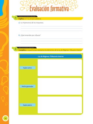 Evaluación formativa
166
Completa el esquema que representa los elementos de la Ley de Régimen Tributario Interno.
Aplica conocimientos adquiridos
2
Explica con tus propias palabras.
Interpreta conocimientos adquiridos.
1
____________________________________________________________________________________________
____________________________________________________________________________________________
____________________________________________________________________________________________
____________________________________________________________________________________________
____________________________________________________________________________________________
____________________________________________________________________________________________
a)	 La importancia de los impuestos.
b)	¿Qué entiendes por tributar?
Ley de Régimen Tributario Interno
Sujeto activo
Sujeto pasivo
Hecho generador
 