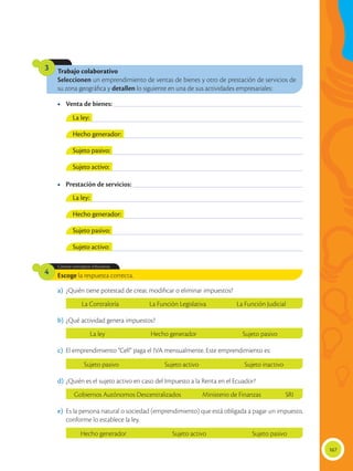 167
Trabajo colaborativo
Seleccionen un emprendimiento de ventas de bienes y otro de prestación de servicios de
su zona geográfica y detallen lo siguiente en una de sus actividades empresariales:
3
Escoge la respuesta correcta.
Conoce conceptos tributarios.
4
a)	 ¿Quién tiene potestad de crear, modificar o eliminar impuestos?
b)	¿Qué actividad genera impuestos?
c)	 El emprendimiento “Cell” paga el IVA mensualmente. Este emprendimiento es:
d)	¿Quién es el sujeto activo en caso del Impuesto a la Renta en el Ecuador?
e)	 Es la persona natural o sociedad (emprendimiento) que está obligada a pagar un impuesto,
conforme lo establece la ley.
•	 Venta de bienes: ________________________________________________________________________
•	 Prestación de servicios: _________________________________________________________________
________________________________________________________________________________________
________________________________________________________________________________________
________________________________________________________________________________________
________________________________________________________________________________________
________________________________________________________________________________________
________________________________________________________________________________________
________________________________________________________________________________________
________________________________________________________________________________________
La ley:
La ley:
Hecho generador:
Hecho generador:
Sujeto pasivo:
Sujeto pasivo:
Sujeto activo:
Sujeto activo:
La Contraloría La Función Legislativa La Función Judicial
La ley Hecho generador Sujeto pasivo
Sujeto pasivo Sujeto activo Sujeto inactivo
Gobiernos Autónomos Descentralizados Ministerio de Finanzas SRI
Hecho generador Sujeto activo Sujeto pasivo
 