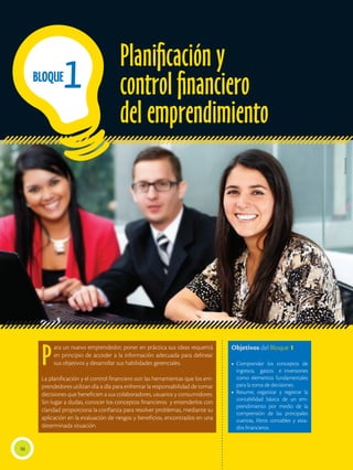 P
ara un nuevo emprendedor, poner en práctica sus ideas requerirá
en principio de acceder a la información adecuada para delinear
sus objetivos y desarrollar sus habilidades gerenciales.
La planificación y el control financiero son las herramientas que los em-
prendedores utilizan día a día para enfrentar la responsabilidad de tomar
decisiones que beneficien a sus colaboradores, usuarios y consumidores.
Sin lugar a dudas, conocer los conceptos financieros y entenderlos con
claridad proporciona la confianza para resolver problemas, mediante su
aplicación en la evaluación de riesgos y beneficios, encontrados en una
determinada situación.
Objetivos del Bloque 1
•	Comprender los conceptos de
ingresos, gastos e inversiones
como elementos fundamentales
para la toma de decisiones.
•	Resumir, organizar y registrar la
contabilidad básica de un em-
prendimiento por medio de la
comprensión de las principales
cuentas, libros contables y esta-
dos financieros.
Planificación y
control financiero
del emprendimiento
16
1
BLOQUE
Shutterstock
 