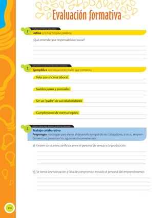 Evaluación formativa
170
Trabajo colaborativo
Propongan estrategias para elevar el desarrollo integral de los trabajadores, si en su empren-
dimiento se presentan los siguientes inconvenientes:
Genera ideas para resolver problemas laborales.
3
Ejemplifica con situaciones reales que conozcas.
Ejemplifica situaciones laborales cotidianas.
2
Define con tus propias palabras.
Explica conceptos adquiridos.
1
________________________________________________________________________________________________
________________________________________________________________________________________________
________________________________________________________________________________________________
________________________________________________________________________________________________
_____________________________________________________________________________________________
_____________________________________________________________________________________________
_____________________________________________________________________________________________
_____________________________________________________________________________________________
________________________________________________________________________________________________
________________________________________________________________________________________________
________________________________________________________________________________________________
________________________________________________________________________________________________
¿Qué entiendes por responsabilidad social?
a)	 Existen constantes conflictos entre el personal de ventas y de producción.
b)	Se siente desmotivación y falta de compromiso en todo el personal del emprendimiento.
___________________________________________________________________________________________
___________________________________________________________________________________________
___________________________________________________________________________________________
___________________________________________________________________________________________
___________________________________________________________________________________________
___________________________________________________________________________________________
___________________________________________________________________________________________
___________________________________________________________________________________________
Velar por el clima laboral:
Sueldos justos y puntuales:
Ser un “padre” de sus colaboradores:
Cumplimiento de normas legales:
 