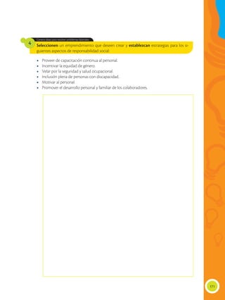 171
Seleccionen un emprendimiento que deseen crear y establezcan estrategias para los si-
guientes aspectos de responsabilidad social:
Genera ideas para resolver problemas laborales.
4
•	 Proveer de capacitación continua al personal.
•	 Incentivar la equidad de género.
•	 Velar por la seguridad y salud ocupacional.
•	 Inclusión plena de personas con discapacidad.
•	 Motivar al personal.
•	 Promover el desarrollo personal y familiar de los colaboradores.
 