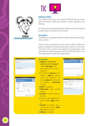 172
TIC
Software libre
Son programas que dan a los usuarios la libertad de usar el pro-
grama, estudiarlo, modificarlo y distribuir copias originales o mo-
dificadas.
Son ideales para desarrollar destrezas digitales de los estudiantes y
pueden reducir los costos en las empresas.
HomeBank
HomeBank es un programa sencillo, rápido y fácil de usar para ges-
tionar cuentas.
Tiene muchas características, como: realizar análisis sencillos con
gráficas (estadísticas, presupuesto, deudas, costo de un auto), per-
mitir tener varias cuentas, hacer gestión de presupuestos, crear
recordatorios, importar a partir de archivos OFX, QFX, CSV y mos-
trar visualmente el estado de las operaciones.
Actividades
1)	Ingresa a www.maya
	edicionescom/1empyges/
172p y descarga la ver-
sión acorde con tu sistema
operativo.
2)	En Windows ejecuta el ins-
talador y sigue las instruc-
ciones de instalación. En
Linux, acepta abrir el centro
de software y selecciona
‘instalar’.
3)	Abre el programa.
4)	Selecciona crear cartera
nueva.
5)	Escribe el nombre del pro-
pietario.
6)	Si aún no hay categorías pre-
determinadas, elige ‘adelan-
te’.
7)	Escribe el nombre, tipo y
número de la cuenta. Defi-
ne el balance inicial.
8)	Aplica los cambios.
 