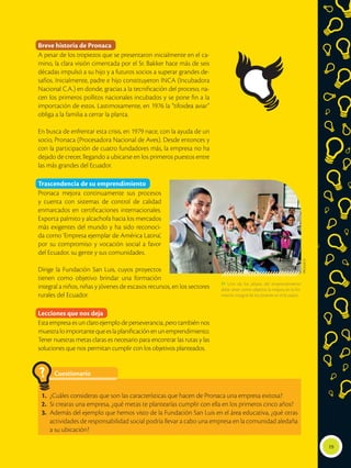  Uno de los pilares del emprendimiento
debe tener como objetivo la mejora en la for-
mación integral de los jóvenes en el Ecuador.
19
Breve historia de Pronaca
A pesar de los tropiezos que se presentaron inicialmente en el ca-
mino, la clara visión cimentada por el Sr. Bakker hace más de seis
décadas impulsó a su hijo y a futuros socios a superar grandes de-
safíos. Inicialmente, padre e hijo constituyeron INCA (Incubadora
Nacional C.A.) en donde, gracias a la tecnificación del proceso, na-
cen los primeros pollitos nacionales incubados y se pone fin a la
importación de estos. Lastimosamente, en 1976 la “tifoidea aviar”
obliga a la familia a cerrar la planta.
En busca de enfrentar esta crisis, en 1979 nace, con la ayuda de un
socio, Pronaca (Procesadora Nacional de Aves). Desde entonces y
con la participación de cuatro fundadores más, la empresa no ha
dejado de crecer, llegando a ubicarse en los primeros puestos entre
las más grandes del Ecuador.
Trascendencia de su emprendimiento
Pronaca mejora continuamente sus procesos
y cuenta con sistemas de control de calidad
enmarcados en certificaciones internacionales.
Exporta palmito y alcachofa hacia los mercados
más exigentes del mundo y ha sido reconoci-
da como ‘Empresa ejemplar de América Latina’,
por su compromiso y vocación social a favor
del Ecuador, su gente y sus comunidades.
Dirige la Fundación San Luis, cuyos proyectos
tienen como objetivo brindar una formación
integral a niños, niñas y jóvenes de escasos recursos, en los sectores
rurales del Ecuador.
Lecciones que nos deja
Esta empresa es un claro ejemplo de perseverancia, pero también nos
muestraloimportantequeeslaplanificaciónenunemprendimiento.
Tener nuestras metas claras es necesario para encontrar las rutas y las
soluciones que nos permitan cumplir con los objetivos planteados.
PRONACA
Cuestionario
1.	 ¿Cuáles consideras que son las características que hacen de Pronaca una empresa exitosa?
2.	 Si crearas una empresa, ¿qué metas te plantearías cumplir con ella en los primeros cinco años?
3.	 Además del ejemplo que hemos visto de la Fundación San Luis en el área educativa, ¿qué otras
actividades de responsabilidad social podría llevar a cabo una empresa en la comunidad aledaña
a su ubicación?
?
 