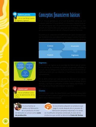 Conceptos financieros básicos
En un mundo globalizado en el que es posible interactuar con
cualquier parte las 24 horas del día, los conceptos básicos financie-
ros son el lenguaje que nos permitirá tratar la información y pre-
sentarla de manera adecuada para que sea entendida y utilizada
por quienes la requieran dentro o fuera de nuestras fronteras.
A continuación analizaremos la definición de cuatro conceptos que
son fundamentales para determinar los requerimientos financieros
de un emprendimiento y si será conveniente frente a otras opciones.
Ingresos
El concepto de ingreso es la cantidad de bienes por el precio,
en el caso de las empresas su objetivo es generar utilidades y
cumplir con sus obligaciones, en el caso de emprendimientos so-
ciales es cumplir con sus objetivos y mantenerse al día con sus
compromisos.
No se debe pensar que toda entrada de efectivo es un ingreso
que ayudará positivamente al patrimonio de una empresa. Así por
ejemplo, si se hace un préstamo al banco, habrá una entrada, sin
embargo, es una deuda adquirida por la empresa.
Costos
Los costos son todos los desembolsos que hace la empresa para
producir un bien o servicio que generará un beneficio económico,
dentro de un ejercicio contable.
Si una empresa adquiere un producto que
luego lo vende después de un proceso de
fabricación (empresa industrial) o lo vende
sin modificarlo (empresa comercial), el costo de los
productos que vendió se denomina Costo de Ventas.
Si una empresa se
dedica a la fabricación
de un producto, el costo
de fabricarlo se conoce como costo
de producción.
Ingresos
Inversión
Costos
Ingresos
Gastos
Arriendo
de una
propiedad
Prestación
de
servicios
Venta
de
productos
20
Saberes previos
¿En tu casa llevan cuenta
de ingresos y egresos?
¿Sabías qué?
No se consideran como
ingreso las aportaciones de los
dueños.
 