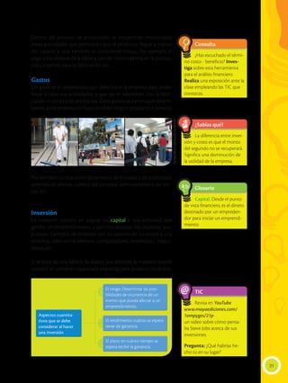 Dentro del proceso de producción, se encuentran involucradas
otras actividades que permitirán que el producto llegue a manos
del usuario y, que también se consideran costos. Por ejemplo, el
pago a los obreros de la fábrica, uso de materia prima en la produc-
ción, insumos para la fabricación, etc.
Gastos
Un gasto es el desembolso que debe hacer la empresa para poder
llevar a cabo sus actividades, y que no se relacionen con la fabri-
cación o compra de productos. Estos gastos se tienen que desem-
bolsar, así la empresa no haya vendido ningún producto o servicio.
Por ejemplo: contratación de servicios de limpieza y de publicidad,
arriendo de oficina, sueldos del personal administrativo o de ven-
tas, etc.
Inversión
La inversión consiste en asignar un capital a una actividad que
genere un emprendimiento y permita alcanzar los objetivos pro-
puestos. Ejemplos de inversión son los aportes de los socios a una
empresa, tales como efectivo, computadores, impresoras, maqui-
narias, etc.
Si se trata de una fábrica de dulces, por ejemplo, la inversión puede
consistir en comprar maquinaria requerida para producir los dulces.
Aspectos cuantita-
tivos que se debe
considerar al hacer
una inversión
Aspectos cuantita-
tivos que se debe
considerar al hacer
una inversión
El riesgo: Determinar las posi-
bilidades de ocurrencia de un
evento que pueda afectar a un
emprendimiento.
El riesgo: Determinar las posi-
bilidades de ocurrencia de un
evento que pueda afectar a un
emprendimiento.
El rendimiento: cuánto se espera
tener de ganancia.
El rendimiento: cuánto se espera
tener de ganancia.
El plazo: en cuánto tiempo se
espera recibir la ganancia.
El plazo: en cuánto tiempo se
espera recibir la ganancia.
21
¿Sabías qué?
Glosario
TIC
Consulta
La diferencia entre inver-
sión y costo es que el monto
del segundo no se recuperará.
Significa una disminución de
la utilidad de la empresa.
Capital. Desde el punto
de vista financiero, es el dinero
destinado por un empreden-
dor para iniciar un emprendi-
miento.
Revisa en YouTube
www.mayaediciones.com/
1empyges/21p
un video sobre cómo pensa-
ba Steve Jobs acerca de sus
inversiones.
Pregunta: ¿Qué habrías he-
cho tú en su lugar?
¿Has escuchado el térmi-
no costo - beneficio? Inves-
tiga sobre esta herramienta
para el análisis financiero.
Realiza una exposición ante la
clase empleando las TIC que
conozcas.
a
cb
@
Izq:
Flavio
Muñoz.
Centro
y
der.
Luis
Calderón
 