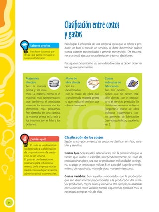 Clasificaciónentrecostos
ygastos
Para lograr la eficiencia de una empresa en lo que se refiere a pro-
ducir un bien o prestar un servicio, se debe determinar cuánto
cuesta obtener ese producto o generar ese servicio. De esta ma-
nera se podrá ejecutar una planeación y tomar decisiones.
Para que un desembolso sea considerado costo, se deben observar
los siguientes elementos:
Materiales
directos
Son la materia
prima y los insu-
mos. La materia prima es el
material más representativo
que conforma el producto,
mientras los insumos son los
elementos más pequeños.
Por ejemplo, en una camisa,
la materia prima es la tela y
los insumos son el hilo y los
botones.
Mano de
obra directa
Son los
desembolsos
por la mano de obra que
transforma la materia prima
o que realiza el servicio que
ofrece la empresa.
Costos
indirectos de
fabricación
Son los desem-
bolsos que no tienen rela-
ción directa con el produc-
to o el servicio prestado. Se
dividen en: material indirecto
(pegantes), mano de obra
indirecta (supervisor), cos-
tos generales de fabricación
(servicios públicos, papelería,
etc.).
Clasificación de los costos
Según su comportamiento, los costos se clasifican en: fijos, varia-
bles y semifijos.
Costos fijos. Son aquellos relacionados con la producción que se
tienen que asumir o cancelar, independientemente del nivel de
producción; es decir, sea que se produzcan mil unidades o ningu-
na, su pago se tendrá que realizar. Es el caso del pago de arrenda-
miento de maquinaria, mano de obra, mantenimiento, etc.
Costos variables. Son aquellos relacionados con la producción
que son directamente proporcionales a la producción. Así, a ma-
yor producción, mayor costo y viceversa. Por ejemplo, las materias
primas son un costo variable porque si queremos producir más, se
necesitará comprar más de ellas.
24
¿Sabías qué?
El costo es un desembol-
so destinado a la elaboración
de un producto o a la presta-
ción de un servicio.
El gasto es un desembolso
necesario para el funciona-
miento de la empresa relacio-
nados con sus departamentos
administrativos y comerciales.
Saberes previos
Para hacer la camisa que
llevas, ¿qué gastos crees que se
tuvieron al fabricarla?
 