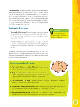 Costos semifijos. Son los que se caracterizan por ser fijos para un
determinado volumen de negocio, pero varían a medida que se
pasa de un rango a otro. Por ejemplo, al producir de 1 a 1 000 uni-
dades se tiene un costo, pero al elevar en más de 1 000 la produc-
ción, el costo cambia y se mantiene hasta llegar a otra cantidad.
Un ejemplo sería la mano de obra contratada para una produc-
ción más grande de lo habitual en el que no son suficientes los
empleados que posee la empresa.
Clasificación de los gastos
•	 Gastos administrativos. Son aquellos que se atribuyen al área
administrativa de un emprendimiento. Por ejemplo, el arrien-
do de las oficinas, el sueldo de un asistente de gerencia, los
servicios básicos, etc.
•	 Gastos de venta. Son gastos necesarios para que un cliente
o usuario adquiera los productos o servicios. Por ejemplo, los
sueldos de los vendedores, la publicidad, las comisiones en ven-
tas, etc.
Los gastos administrativos y la mayoría de gastos de venta de-
ben ser realizados independientemente si se vende un producto
o servicio. Por ejemplo, el arriendo de las oficinas tendrá que ser
cancelado, así no hayan ventas.
Consejos para reducir los gastos
1.	 Aprovecha al máximo tus habilidades. Si puedes hacerlo
tú, ahorra el pago por contratar a otro.
2.	 Negocia con tus proveedores. Si necesitas contratar un ser-
vicio o comprar materia prima, asegúrate de conocer las tarifas
vigentes y no dudes en negociar un precio conveniente.
3.	 Usa la tecnología a tu favor. Las redes sociales te ayudarán a promover tu emprendi-
miento y a encontrar muchos sitios gratuitos.
4.	 Encuentra la felicidad en tu trabajo. La motivación es importante para conseguir bue-
nos resultados. Hacer las cosas bien desde el inicio disminuye los gastos.
5.	 Cuestiónate con frecuencia. Muchas veces un impulso nos lleva a realizar gastos que
podrían evitarse. Antes de gastar, pregúntate si es realmente necesario.
25
Glosario
Comisión. Pago que
un sujeto otorga a otro por
ejecutar cierta venta.
a
cb
 