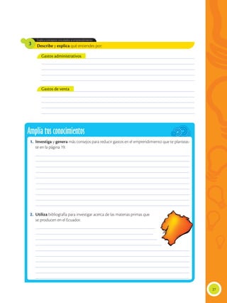 Describe y explica qué entiendes por:
Explica conceptos vinculados al emprendimiento.
3
______________________________________________________________________________________________
______________________________________________________________________________________________
______________________________________________________________________________________________
______________________________________________________________________________________________
______________________________________________________________________________________________
______________________________________________________________________________________________
______________________________________________________________________________________________
______________________________________________________________________________________________
______________________________________________________________________________________________
______________________________________________________________________________________________
Gastos administrativos
Gastos de venta
27
Amplía tus conocimientos
1.	Investiga y genera más consejos para reducir gastos en el emprendimiento que te planteas-
te en la página 19.
2.	Utiliza bibliografía para investigar acerca de las materias primas que
se producen en el Ecuador.
______________________________________________________________________________________________
______________________________________________________________________________________________
______________________________________________________________________________________________
______________________________________________________________________________________________
______________________________________________________________________________________________
______________________________________________________________________________________________
______________________________________________________________________________________________
______________________________________________________________________________________________
______________________________________________________________________________________________
______________________________________________________________________________________________
_________________________________________________________________________
________________________________________________________________________
__________________________________________________________________________
_____________________________________________________________________________
______________________________________________________________________________________________
______________________________________________________________________________________________
______________________________________________________________________________________________
______________________________________________________________________________________________
______________________________________________________________________________________________
______________________________________________________________________________________________
 