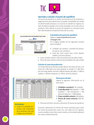 32
TIC
Aprende a calcular el punto de equilibrio
Un punto de equilibrio es usado comúnmente en las empresas u
organizaciones para determinar la posible rentabilidad de vender
un determinado producto. Es el punto en donde los ingresos to-
tales recibidos se igualan a los costos asociados con la venta de un
producto. Para calcular el punto de equilibrio es necesario tener
bien identificado el comportamiento de los costos.
Calculadora de punto de equilibrio
Ingresa a: www.mayaediciones.com/
1empyges/32p
En la página puedes ver los siguientes campos
para completar:
•	 Unidades por producir: cantidad de produc-
tos que se van a producir.
•	 Costo fijo total: costos fijos, como alquiler,
sueldos y servicios básicos.
•	 Costo variable unitario: costo de producción de cada unidad.
•	 Precio de venta unitario: costo de venta al público de cada unidad.
Calcular el costo de producción
Un emprendimiento familiar puede fabricar 20 mesas al mes, a un
costo de $ 300 cada una; estas después se venden a $ 500. Pero,
por otro lado, deben cancelar $ 800 de alquiler del taller, $ 1 000 en
sueldos, $ 100 de transporte, y $ 100 en servicios básicos.
Pasos para calcular
Ingresa la siguiente información en el
formulario:
1.	 Unidades a producir: 20 unidades.
2.	 Costo fijo total: 800 (alquiler) + 1 000
(sueldos) + 100 (transporte) + 100
(servicios básicos) = 2 000 dólares.
3.	 Costo variable unitario: 300 dólares.
4.	 Precio de venta unitario: 500 dó-
lares.
5.	 Presionar el botón calcular y demostrar PE (punto de equilibrio).
Entonces, obtenemos el número de mesas necesarias para cubrir
los costos de producción, junto con una tabla con los ingresos,
costos variables, costos fijos, costos totales, y el resultado operativo
por cada unidad producida.
Actividades
•	 ¿Cuál es la actividad eco-
nómica más importante
de su provincia y por qué
sellegaaesaconclusión?
 