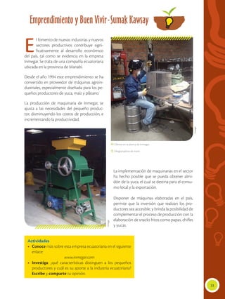 33
Emprendimiento y Buen Vivir-Sumak Kawsay
El fomento de nuevas industrias y nuevos
sectores productivos contribuye signi-
ficativamente al desarrollo económico
del país, tal como se evidencia en la empresa
Inmegar. Se trata de una compañía ecuatoriana
ubicada en la provincia de Manabí.
Desde el año 1994 este emprendimiento se ha
convertido en proveedor de máquinas agroin-
dustriales, especialmente diseñada para los pe-
queños productores de yuca, maíz y plátano.
La producción de maquinaria de Inmegar, se
ajusta a las necesidades del pequeño produc-
tor, disminuyendo los costos de producción, e
incrementando la productividad.
La implementación de maquinarias en el sector
ha hecho posible que se pueda obtener almi-
dón de la yuca, el cual se destina para el consu-
mo local y la exportación.
Disponer de máquinas elaboradas en el país,
permite que la inversión que realizan los pro-
ductores sea accesible, y brinda la posibilidad de
complementar el proceso de producción con la
elaboración de snacks fritos como papas, chifles
y yucas.
Actividades
•	 Conoce más sobre esta empresa ecuatoriana en el siguiente
enlace:
www.inmegar.com
•	 Investiga: ¿qué características distinguen a los pequeños
productores y cuál es su aporte a la industria ecuatoriana?
Escribe y comparte tu opinión.
 Obrero en la planta de Inmegar.
 Desgranadora de maní.
Inmegar
Inmegar
 