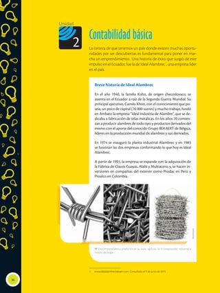 Breve historia de Ideal Alambrec
En el año 1940, la familia Kohn, de origen checoslovaco, se
asienta en el Ecuador a raíz de la Segunda Guerra Mundial. Su
principal ejecutivo, Camilo Khon, con el conocimiento que po-
seía, un poco de capital (76 000 sucres) y mucho trabajo, fundó
en Ambato la empresa “Ideal Industria de Alambre”, que se de-
dicaba a fabricación de telas metálicas. En los años 70 comien-
zan a producir alambres de todo tipo y productos derivados del
mismo con el aporte del conocido Grupo BEKAERT de Bélgica,
líderes en la producción mundial de alambres y sus derivados.
En 1974 se inauguró la planta industrial Alambrec y en 1983
se fusionan las dos empresas conformando lo que hoy es Ideal
Alambrec.
A partir de 1991, la empresa se expande con la adquisición de
la Fábrica de Clavos Guayas, Alalit y Multiacero; y, se hacen in-
versiones en compañías del exterior como Prodac en Perú y
Proalco en Colombia.
 Esta empresa fabrica productos en las áreas: agrícola, de la construcción, industrial e
incluso del hogar.
36
Unidad
Contabilidad básica
La certeza de que tenemos un país donde existen muchas oportu-
nidades por ser descubiertas es fundamental para poner en mar-
cha un emprendimiento. Una historia de éxito que surgió de este
impulso en el Ecuador, fue la de Ideal Alambrec1
, una empresa líder
en el país.
2
1	 www.idealalambre.bekaert.com. Consultado el 9 de junio de 2015.
Shutterstock
 