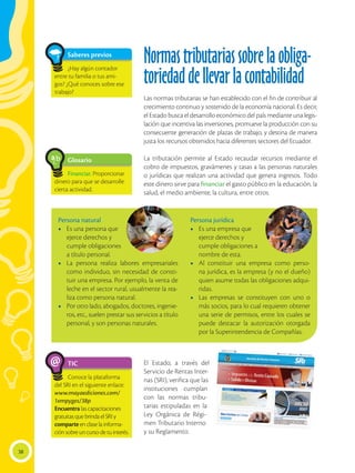38
Saberes previos
¿Hay algún contador
entre tu familia o tus ami-
gos? ¿Qué conoces sobre ese
trabajo?
Glosario
Financiar. Proporcionar
dinero para que se desarrolle
cierta actividad.
a
cb
TIC
Conoce la plataforma
del SRI en el siguiente enlace:
www.mayaediciones.com/
1empyges/38p
Encuentra las capacitaciones
gratuitas que brinda el SRI y
comparte en clase la informa-
ción sobre un curso de tu interés.
@
Normastributariassobrelaobliga-
toriedaddellevarlacontabilidad
Las normas tributarias se han establecido con el fin de contribuir al
crecimiento continuo y sostenido de la economía nacional. Es decir,
el Estado busca el desarrollo económico del país mediante una legis-
lación que incentiva las inversiones, promueve la producción con su
consecuente generación de plazas de trabajo, y destina de manera
justa los recursos obtenidos hacia diferentes sectores del Ecuador.
La tributación permite al Estado recaudar recursos mediante el
cobro de impuestos, gravámenes y tasas a las personas naturales
o jurídicas que realizan una actividad que genera ingresos. Todo
este dinero sirve para financiar el gasto público en la educación, la
salud, el medio ambiente, la cultura, entre otros.
El Estado, a través del
Servicio de Rentas Inter-
nas (SRI), verifica que las
instituciones cumplan
con las normas tribu-
tarias estipuladas en la
Ley Orgánica de Régi-
men Tributario Interno
y su Reglamento.
Persona natural
•	 Es una persona que
ejerce derechos y
cumple obligaciones
a título personal.
•	 La persona realiza labores empresariales
como individuo, sin necesidad de consti-
tuir una empresa. Por ejemplo, la venta de
leche en el sector rural, usualmente la rea-
liza como persona natural.
•	 Por otro lado, abogados, doctores, ingenie-
ros, etc., suelen prestar sus servicios a título
personal, y son personas naturales.
Persona jurídica
•	 Es una empresa que
ejerce derechos y
cumple obligaciones a
nombre de esta.
•	 Al constituir una empresa como perso-
na jurídica, es la empresa (y no el dueño)
quien asume todas las obligaciones adqui-
ridas.
•	 Las empresas se constituyen con uno o
más socios, para lo cual requieren obtener
una serie de permisos, entre los cuales se
puede destacar la autorización otorgada
por la Superintendencia de Compañías.
 