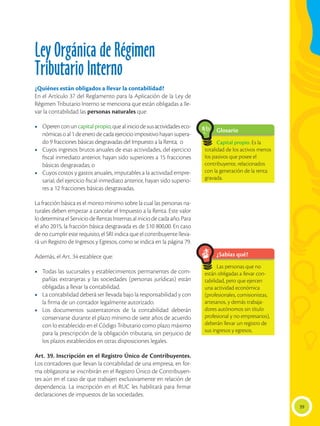 39
¿Sabías qué?
Las personas que no
están obligadas a llevar con-
tabilidad, pero que ejercen
una actividad económica
(profesionales, comisionistas,
artesanos, y demás trabaja-
dores autónomos sin título
profesional y no empresarios),
deberán llevar un registro de
sus ingresos y egresos.
Glosario
Capital propio. Es la
totalidad de los activos menos
los pasivos que posee el
contribuyente, relacionados
con la generación de la renta
gravada.
a
cb
Ley Orgánica de Régimen
Tributario Interno
¿Quiénes están obligados a llevar la contabilidad?
En el Artículo 37 del Reglamento para la Aplicación de la Ley de
Régimen Tributario Interno se menciona que están obligadas a lle-
var la contabilidad las personas naturales que:
•	 Operenconuncapitalpropio,quealiniciodesusactividadeseco-
nómicasoal1deenerodecadaejercicioimpositivohayansupera-
do 9 fracciones básicas desgravadas del Impuesto a la Renta; o
•	 Cuyos ingresos brutos anuales de esas actividades, del ejercicio
fiscal inmediato anterior, hayan sido superiores a 15 fracciones
básicas desgravadas; o
•	 Cuyos costos y gastos anuales, imputables a la actividad empre-
sarial, del ejercicio fiscal inmediato anterior, hayan sido superio-
res a 12 fracciones básicas desgravadas.
La fracción básica es el monto mínimo sobre la cual las personas na-
turales deben empezar a cancelar el Impuesto a la Renta. Este valor
lo determina el Servicio de Rentas Internas al inicio de cada año. Para
el año 2015, la fracción básica desgravada es de $10 800,00. En caso
de no cumplir este requisito, el SRI indica que el contribuyente lleva-
rá un Registro de Ingresos y Egresos, como se indica en la página 79.
Además, el Art. 34 establece que:
•	 Todas las sucursales y establecimientos permanentes de com-
pañías extranjeras y las sociedades (personas jurídicas) están
obligadas a llevar la contabilidad.
•	 La contabilidad deberá ser llevada bajo la responsabilidad y con
la firma de un contador legalmente autorizado.
•	 Los documentos sustentatorios de la contabilidad deberán
conservarse durante el plazo mínimo de siete años de acuerdo
con lo establecido en el Código Tributario como plazo máximo
para la prescripción de la obligación tributaria, sin perjuicio de
los plazos establecidos en otras disposiciones legales.
Art. 39. Inscripción en el Registro Único de Contribuyentes.
Los contadores que llevan la contabilidad de una empresa, en for-
ma obligatoria se inscribirán en el Registro Único de Contribuyen-
tes aún en el caso de que trabajen exclusivamente en relación de
dependencia. La inscripción en el RUC les habilitará para firmar
declaraciones de impuestos de las sociedades.
 