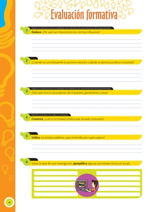 Evaluación formativa
40
________________________________________________________________________________________________
________________________________________________________________________________________________
________________________________________________________________________________________________
________________________________________________________________________________________________
________________________________________________________________________________________________
________________________________________________________________________________________________
________________________________________________________________________________________________
________________________________________________________________________________________________
________________________________________________________________________________________________
________________________________________________________________________________________________
________________________________________________________________________________________________
________________________________________________________________________________________________
________________________________________________________________________________________________
________________________________________________________________________________________________
________________________________________________________________________________________________
Deduce. ¿Por qué son importantes las normas tributarias?
Deduce la importancia de la contabilidad como elemento de control financiero del emprendimiento.
1
¿Cuándo un contribuyente es persona natural y cuándo es persona jurídica o sociedad?
2
¿Para qué sirve la recaudación de impuestos, gravámenes y tasas?
Contesta: ¿cuál es la entidad pública que recauda impuestos?
Utiliza tus propias palabras: ¿qué entiendes por sujeto pasivo?
Sobre la base de una investigación, ejemplifica algunas actividades ilícitas en el país.
3
4
5
6
Deduce la importancia de la contabilidad como elemento de control financiero del emprendimiento.
Identifica conceptos vinculados a lo tributario.
 