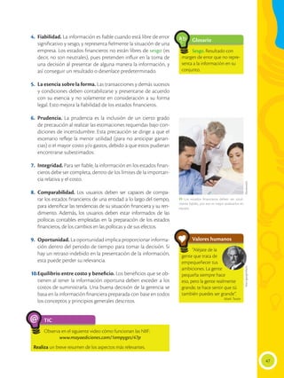 47
Glosario
Sesgo. Resultado con
margen de error que no repre-
senta a la información en su
conjunto.
a
cb
4.	 Fiabilidad. La información es fiable cuando está libre de error
significativo y sesgo, y representa fielmente la situación de una
empresa. Los estados financieros no están libres de sesgo (es
decir, no son neutrales), pues pretenden influir en la toma de
una decisión al presentar de alguna manera la información, y
así conseguir un resultado o desenlace predeterminado.
5.	 La esencia sobre la forma. Las transacciones y demás sucesos
y condiciones deben contabilizarse y presentarse de acuerdo
con su esencia y no solamente en consideración a su forma
legal. Esto mejora la fiabilidad de los estados financieros.
6.	 Prudencia. La prudencia es la inclusión de un cierto grado
de precaución al realizar las estimaciones requeridas bajo con-
diciones de incertidumbre. Esta precaución se dirige a que el
escenario refleje la menor utilidad (para no anticipar ganan-
cias) o el mayor costo y/o gastos, debido a que estos pudieran
encontrarse subestimados.
7.	 Integridad. Para ser fiable, la información en los estados finan-
cieros debe ser completa, dentro de los límites de la importan-
cia relativa y el costo.
8.	 Comparabilidad. Los usuarios deben ser capaces de compa-
rar los estados financieros de una entidad a lo largo del tiempo,
para identificar las tendencias de su situación financiera y su ren-
dimiento. Además, los usuarios deben estar informados de las
políticas contables empleadas en la preparación de los estados
financieros, de los cambios en las políticas y de sus efectos.
9.	 Oportunidad. La oportunidad implica proporcionar informa-
ción dentro del periodo de tiempo para tomar la decisión. Si
hay un retraso indebido en la presentación de la información,
esta puede perder su relevancia.
10.	Equilibrio entre costo y beneficio. Los beneficios que se ob-
tienen al tener la información oportuna deben exceder a los
costos de suministrarla. Una buena decisión de la gerencia se
basa en la información financiera preparada con base en todos
los conceptos y principios generales descritos.
TIC
Observa en el siguiente video cómo funcionan las NIIF:
www.mayaediciones.com/1empyges/47p
Realiza un breve resumen de los aspectos más relevantes.
@
Shutterstock
 Los estados financieros deben ser total-
mente fiables, por eso es mejor analizarlos en
equipo.
Valores humanos
“Aléjate de la
gente que trata de
empequeñecer tus
ambiciones. La gente
pequeña siempre hace
eso, pero la gente realmente
grande, te hace sentir que tú
también puedes ser grande”.
Mark Twain
http://goo.gl/xf2yce
 