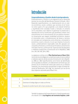 4
Introducción
Emprendimiento y Gestión desde la Jurisprudencia
Emprendimiento y Gestión es una asignatura que se desarrolla
durante los tres años del Bachillerato General Unificado –BGU.
Responde específicamente a la implementación de un siste-
ma económico, social y solidario; que reconoce al ser huma-
no como sujeto y fin; que propende a una relación dinámica
y equilibrada entre sociedad, Estado y mercado, en armonía
con la naturaleza; cuyo objetivo es garantizar la producción y
reproducción de las condiciones que posibiliten el Buen Vivir,
concomitante con la estructuración de una política económi-
ca consecuente que asegure estabilidad económica, propicie
el intercambio justo y complementario de bienes y servicios
en mercados tan transparentes como eficientes, vinculando lo
económico, social y cultural; a la vez que impulsa el consumo
social y ambientalmente responsable; todo ello apoyado con
una política financiera y comercial que fortalezca y dinamice los
mercados internos, y promueva las exportaciones de pequeños
y medianos productores (Constitución de la República, 2008,
arts. 283, 284, 302, 304 y 306).
La asignatura se alinea con el Plan Nacional para el Buen Vivir,
norma técnica de obligatorio cumplimiento para el sector público
e indicativo para los demás sectores (Constitución de la Repúbli-
ca, 2008, art. 280). Específicamente, con el tercer eje identificado
con la equidad, la cohesión y el ordenamiento territorial que, por
primera vez en la historia de nuestro país cuenta con un esfuerzo
sostenido, y los instrumentos que permiten su logro. (Consejo Na-
cional de Planificación, 2013, pág. 16). Asimismo con tres de los
doce objetivos nacionales para el Buen Vivir:
		
Fuente: (Consejo Nacional de Planificación, 2013).
También la asignatura de Emprendimiento y Gestión guarda estre-
cha relación con la Ley Orgánica de Economía Popular y Soli-
Objetivos nacionales
8 Consolidar el sistema económico social y solidario, de forma sostenible.
9 	
Garantizar el trabajo digno en todas sus formas.
10 Impulsar la transformación de la matriz productiva.
 