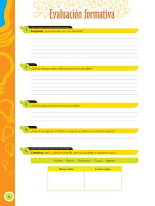 Evaluación formativa
52
Completa, según la dinámica de las cuentas contables, el siguiente cuadro.
Explica conceptos relacionado con el debe y haber.
5
________________________________________________________________________________________________
________________________________________________________________________________________________
________________________________________________________________________________________________
________________________________________________________________________________________________
________________________________________________________________________________________________
________________________________________________________________________________________________
________________________________________________________________________________________________
________________________________________________________________________________________________
________________________________________________________________________________________________
________________________________________________________________________________________________
________________________________________________________________________________________________
________________________________________________________________________________________________
________________________________________________________________________________________________
________________________________________________________________________________________________
________________________________________________________________________________________________
________________________________________________________________________________________________
________________________________________________________________________________________________
Responde: ¿qué entiendes por partida doble?
¿Qué es necesario para realizar los asientos contables?
¿Dónde registramos los asientos contables?
¿Cuándo se registra un débito en ingresos y cuándo un crédito en gastos?
Explica conceptos vinculados al proceso contable.
1
2
3
4
Activos - Pasivos - Patrimonio - Gastos - Ingresos
Débito o debe Crédito o haber
 